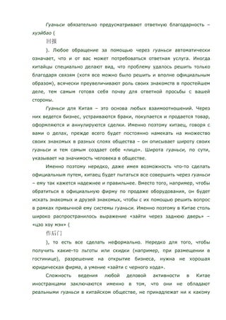 Гуаньси обязательно предусматривают ответную благодарность –
хуэйбао (
). Любое обращение за помощью через гуаньси автоматически
означает, что и от вас может потребоваться ответная услуга. Иногда
китайцы специально делают вид, что проблему удалось решить только
благодаря связям (хотя все можно было решить и вполне официальным
образом), всячески преувеличивают роль своих знакомств в простейшем
деле, тем самым готовя себя почву для ответной просьбы с вашей
стороны.
Гуаньси для Китая – это основа любых взаимоотношений. Через
них ведется бизнес, устраиваются браки, покупается и продается товар,
оформляются и аннулируются сделки. Именно поэтому китаец, говоря с
вами о делах, прежде всего будет постоянно намекать на множество
своих знакомых в разных слоях общества – он описывает широту своих
гуаньси и тем самым создает себе «лицо». Широта гуаньси, по сути,
указывает на значимость человека в обществе.
Именно поэтому нередко, даже имея возможность что-то сделать
официальным путем, китаец будет пытаться все совершить через гуаньси
– ему так кажется надежнее и правильнее. Вместо того, например, чтобы
обратиться в официальную фирму по продаже оборудования, он будет
искать знакомых и друзей знакомых, чтобы с их помощью решить вопрос
в рамках привычной ему системы гуаньси. Именно поэтому в Китае столь
широко распространилось выражение «зайти через заднюю дверь» –
«цзо хоу мэн» (
), то есть все сделать неформально. Нередко для того, чтобы
получить какие-то льготы или скидки (например, при размещении в
гостинице), разрешение на открытие бизнеса, нужна не хорошая
юридическая фирма, а умение «зайти с черного хода».
Сложность ведения любой деловой активности в Китае
иностранцами заключаются именно в том, что они не обладают
реальными гуаньси в китайском обществе, не принадлежат ни к какому
 