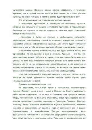 китайскому клану. Конечно, связи можно наработать с течением
времени, но в любом случае никогда иностранец не станет равным
китайцу по своим гуаньси, а поэтому всегда будет проигрывать ему.
Вот несколько простых правил относительно гуаньси:
– относитесь критически к рассказам об обширных гуаньси,
которые вы услышите от вашего китайского партнера. В подавляющем
большинстве случаев он просто старается повысить свой социальный
статус в ваших глазах;
– стремитесь в Китае не столько к наибольшему количеству
переговоров, заключенных сделок и успешных контрактов, сколько к
наработке именно неформальных гуаньси. Для этого будет нелишним
рассказать, что у себя на родине вы тоже обладаете немалыми гуаньси;
– не путайте простое знакомство (их у вас будут сотни в Китае) или
дружелюбие по отношению к вам с гуаньси. Гуаньси – это то, что
действительно может сработать в случае, если вам понадобится какая-то
услуга. То есть ваш китайский знакомый должен быть готов помочь вам
сделать что-то не за материальное вознаграждение, а из уважения к
вашему социальному статусу. Естественно, вы на себя тем самым также
возлагаете обязательство помочь ему в случае необходимости;
– не преувеличивайте значение гуаньси – китаец, скорее всего,
никогда не будет действовать против законов своей страны ради
«хороших гуаньси » с вами.
Примите во внимание время года
Не забывайте, что Китай лежит в нескольких климатических
поясах. Поэтому, если в мае – июне в Пекине вы будете чувствовать
себя вполне комфортно, то на юге, в Гуанчжоу, вам придется тяжело.
Жара, помноженная на большую влажность, будет преследовать вас во
многих приморских городах, например в Гуанчжоу, Гонконге, Шанхае.
Поэтому перед поездкой внимательно изучите особенности местного
климата в зависимости от времени года и соотнесите это с вашим
самочувствием и способностью быстро адаптироваться. Хотя
большинство помещений и автомобилей оборудовано кондиционерами,
они могут сыграть и негативную роль. Простуды от кондиционеров не
 