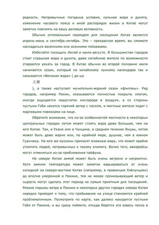 редкость. Непривычные погодные условия, сильная жара и духота,
изменение часового пояса и иной распорядок жизни в Китае могут
заметно повлиять на вашу деловую активность.
Обычно оптимальным периодом для посещения Китая является
апрель-июнь и сентябрь-октябрь. Это – прекрасное время, вы сможете
насладиться весенними или осенними пейзажами.
Избегайте посещать Китай в июле-августе. В большинстве городов
стоит страшная жара и духота, даже китайские жители по возможности
стараются уехать за город. В Китае обычно во второй половине июля
начинается сезон, который по китайскому лунному календарю так и
называется «Великая жара» ( да шу
), а также наступает мучительно-жаркий сезон «фэнтянь». Ряд
городов, например Пекин, оказываются полностью покрыты смогом,
иногда ощущается недостаток кислорода в воздухе, а со стороны
пустыни Гоби несется горячий ветер с песком, и местные жители ходят с
марлевыми повязками на лице.
Обратите внимание, что из-за особенностей местности в некоторых
центральных городах летом может стоять жара даже большая, чем на
юге Китая. Так, в Ухане или в Чунцине, в среднем течении Янцзы, летом
может быть даже жарче или, по крайней мере, душнее, чем в южном
Гуанчжоу. На юге же муссоны приносят влажную жару, что может крайне
утомлять людей, непривычных к такому климату. Более того, авиарейсы
могут отменяться из-за приближения тайфуна.
На севере Китая зимой может быть очень ветрено и неприятно.
Хотя зимняя температура может заметно варьироваться от очень
холодной на северо-востоке Китая (например, в провинции Хэйлунцзян)
до вполне умеренной в Пекине, тем не менее пронизывающий ветер и
сырость могут сделать этот период не самым приятным для посещений.
Резкие порывы ветра в Пекине и некоторых других городах севера Китая
нередко приводят к тому, что пребывание на улице становится крайней
проблематичным. Посмотрите по карте, как далеко находится пустыня
Гоби от Пекина, и вы сразу поймете, откуда берется эта взвесь песка в
 