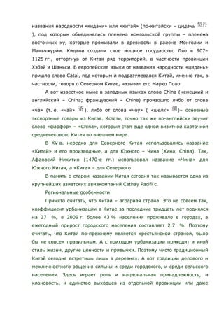 названия народности «кидани» или «китай» (по-китайски – цидань
), под которым объединялись племена монгольской группы – племена
восточных ху, которые проживали в древности в районе Монголии и
Маньчжурии. Кидани создали свое мощное государство Ляо в 907–
1125 гг., отторгнув от Китая ряд территорий, в частности провинции
Хэбэй и Шаньси. В европейские языки от названия народности «цидань»
пришло слово Catai, под которым и подразумевался Китай, именно так, в
частности, говоря о Северном Китае, называл его Марко Поло.
А вот известное ныне в западных языках слово China (немецкий и
английский – China; французский – Chine) произошло либо от слова
«ча» (т. е. «чай» ), либо от слова «чоу» ( «шелк» )– основные
экспортные товары из Китая. Кстати, точно так же по-английски звучит
слово «фарфор» – «China», который стал еще одной визитной карточкой
средневекового Китая во внешнем мире.
В XV в. нередко для Северного Китая использовались название
«Китай» и его производные, а для Южного – Чина (Хина, China). Так,
Афанасий Никитин (1470-е гг.) использовал название «Чина» для
Южного Китая, а «Кита» – для Северного.
В память о старом названии Китая сегодня так называется одна из
крупнейших азиатских авиакомпаний Cathay Pacifi c.
Региональные особенности
Принято считать, что Китай – аграрная страна. Это не совсем так,
коэффициент урбанизации в Китае за последние тридцать лет поднялся
на 27 %, в 2009 г. более 43 % населения проживало в городах, а
ежегодный прирост городского населения составляет 2,7 %. Поэтому
считать, что Китай по-прежнему является крестьянской страной, было
бы не совсем правильным. А с приходом урбанизации приходит и иной
стиль жизни, другие ценности и привычки. Поэтому чисто традиционный
Китай сегодня встретишь лишь в деревнях. А вот традиции делового и
межличностного общения сильны и среди городского, и среди сельского
населения. Здесь играет роль и национальная принадлежность, и
клановость, и единство выходцев из отдельной провинции или даже
 