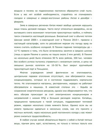 воздухе и почему на подоконниках постоянно образуется слой пыли.
Если у вас нет особой необходимости, старайтесь не планировать
поездки в северные и северо-восточные районы Китая в декабре –
феврале.
Зима в северных регионах Китая может вообще целиком нарушить
ваши планы деловой поездки. Часто могут отменяться авиарейсы, из-за
выпавшего снега возникают гигантские транспортные пробки, а поймать
такси становится настоящей роскошью. Внезапный снег в обычно теплом
Шанхае зимой 2008 г. и новогодний снег в Пекине 2010 г. привели к
настоящей катастрофе, хотя по российским меркам эту погоду вряд ли
можно считать особенно холодной. В Пекине падение температуры до –
12 °C привело к тому, что были остановлены занятия в средних школах
(лишь в одном Пекине в школы не пошло около 2 млн детей). В Пекине
на несколько дней было отменено 90 % всех рейсов, 300 тыс. человек
без особого успеха пытались справиться с внезапным снегом, а цены на
овощных рынках взлетели на 10–50 %. Был закрыт крупнейший
транспортный порт в Тяньцзине.
Многие учреждения зимой фактически не отапливаются,
центральное паровое отопление отсутствует, они обогреваются лишь
кондиционерами, которые не в состоянии поддерживать нормальное
тепло. Не отапливаются магазины, ресторанчики, нередко не работают
обогреватели в машинах. В известной степени это – борьба за
сохранение энергетических ресурсов, однако она оборачивается тем, что
весь обогрев происходит за счет электрических кондиционеров и
нагревателей с низким КПД и большим расходом энергии. Китайцы,
традиционно привыкшие к такой ситуации, поддерживают тепловой
режим, надевая несколько слоев нижнего белья. Однако если вы не
имеете привычки одеваться в несколько слоев, как это принято у
местных жителей, через несколько дней постоянного холода у вас может
резко снизиться трудоспособность.
В любом случае зимой обязательно берите с собой в Китай теплые
вещи, причем речь идет, естественно, не только о теплых пальто или
 