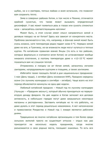 шубах, но и о свитерах, теплых майках и всем остальном, что позволит
вам сохранить тепло.
Зима в северных районах Китая, в том числе и Пекине, отличается
крайней сухостью, что также может вызывать определенный
дискомфорт. У вас может появиться резь в глазах или сухость слизистых
носа – запасайтесь соответствующими каплями!
Может быть, в этом случае имеет смысл направляться зимой в
деловую поездку на юг Китая? Здесь все зависит от конкретного места.
Проблема заключается в том, что, например, в Шанхае зимой может быть
очень влажно, хотя температура редко падает ниже 0 °C. Нередко зимой
даже на юге, в Гуанчжоу, из-за влажности люди могут кутаться в теплые
куртки. По китайским правилам южнее Янцзы (то есть в тех районах,
которые формально и считаются югом Китая) не устанавливают вообще
никакого отопления, а поэтому температура даже в +12–15 °C может
показаться вам не слишком теплой.
Отправляясь в поездку на юг Китая зимой, запаситесь легкими
свитерами, непродуваемыми куртками и плащами, а также зонтиками.
Избегайте также посещать Китай в дни национальных праздников:
1 мая (День труда), 1 октября (День основания КНР), Праздник середины
осени (по лунному календарю в сентябре – октябре). Чаще всего на этот
период объявляются каникулы на одну-две недели.
Любимый китайский праздник – Новый год по лунному календарю
(Чуньцзе – «Праздник весны»), который обычно приходиться на первую-
вторую декаду февраля. На две недели в Китае затихает вся деловая
активность, в небольших городах могут даже закрываться некоторые
магазины и ресторанчики. Заставить китайцев не то что работать, но
даже думать в этот период решительно невозможно. А вот католическое
и православное Рождество и Новый год 1 января являются рабочими
днями.
Традиционно во многих китайских организациях и тем более среди
сельских жителей просто не существует отпуска – отдых как раз
приходится на несколько недель праздников, когда многие
разъезжаются в свои родные места, посещают знакомых. То есть вся
 