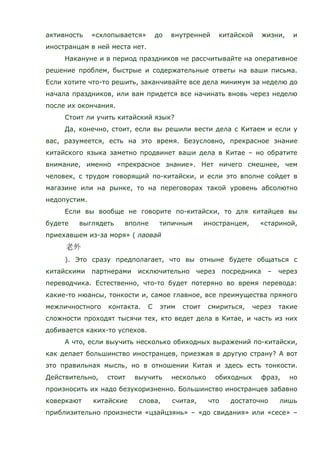 активность «схлопывается» до внутренней китайской жизни, и
иностранцам в ней места нет.
Накануне и в период праздников не рассчитывайте на оперативное
решение проблем, быстрые и содержательные ответы на ваши письма.
Если хотите что-то решить, заканчивайте все дела минимум за неделю до
начала праздников, или вам придется все начинать вновь через неделю
после их окончания.
Стоит ли учить китайский язык?
Да, конечно, стоит, если вы решили вести дела с Китаем и если у
вас, разумеется, есть на это время. Безусловно, прекрасное знание
китайского языка заметно продвинет ваши дела в Китае – но обратите
внимание, именно «прекрасное знание». Нет ничего смешнее, чем
человек, с трудом говорящий по-китайски, и если это вполне сойдет в
магазине или на рынке, то на переговорах такой уровень абсолютно
недопустим.
Если вы вообще не говорите по-китайски, то для китайцев вы
будете выглядеть вполне типичным иностранцем, «стариной,
приехавшем из-за моря» ( лаовай
). Это сразу предполагает, что вы отныне будете общаться с
китайскими партнерами исключительно через посредника – через
переводчика. Естественно, что-то будет потеряно во время перевода:
какие-то нюансы, тонкости и, самое главное, все преимущества прямого
межличностного контакта. С этим стоит смириться, через такие
сложности проходят тысячи тех, кто ведет дела в Китае, и часть из них
добивается каких-то успехов.
А что, если выучить несколько обиходных выражений по-китайски,
как делает большинство иностранцев, приезжая в другую страну? А вот
это правильная мысль, но в отношении Китая и здесь есть тонкости.
Действительно, стоит выучить несколько обиходных фраз, но
произносить их надо безукоризненно. Большинство иностранцев забавно
коверкают китайские слова, считая, что достаточно лишь
приблизительно произнести «цзайцзянь» – «до свидания» или «сесе» –
 