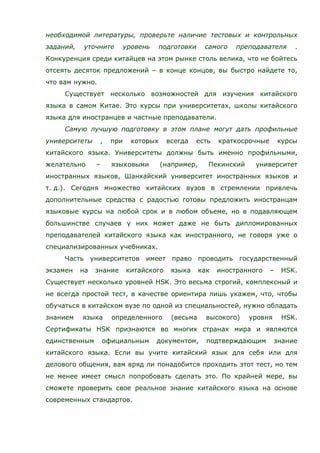 необходимой литературы, проверьте наличие тестовых и контрольных
заданий, уточните уровень подготовки самого преподавателя .
Конкуренция среди китайцев на этом рынке столь велика, что не бойтесь
отсеять десяток предложений – в конце концов, вы быстро найдете то,
что вам нужно.
Существует несколько возможностей для изучения китайского
языка в самом Китае. Это курсы при университетах, школы китайского
языка для иностранцев и частные преподаватели.
Самую лучшую подготовку в этом плане могут дать профильные
университеты , при которых всегда есть краткосрочные курсы
китайского языка. Университеты должны быть именно профильными,
желательно – языковыми (например, Пекинский университет
иностранных языков, Шанхайский университет иностранных языков и
т. д.). Сегодня множество китайских вузов в стремлении привлечь
дополнительные средства с радостью готовы предложить иностранцам
языковые курсы на любой срок и в любом объеме, но в подавляющем
большинстве случаев у них может даже не быть дипломированных
преподавателей китайского языка как иностранного, не говоря уже о
специализированных учебниках.
Часть университетов имеет право проводить государственный
экзамен на знание китайского языка как иностранного – HSK.
Существует несколько уровней HSK. Это весьма строгий, комплексный и
не всегда простой тест, в качестве ориентира лишь укажем, что, чтобы
обучаться в китайском вузе по одной из специальностей, нужно обладать
знанием языка определенного (весьма высокого) уровня HSK.
Сертификаты HSK признаются во многих странах мира и являются
единственным официальным документом, подтверждающим знание
китайского языка. Если вы учите китайский язык для себя или для
делового общения, вам вряд ли понадобится проходить этот тест, но тем
не менее имеет смысл попробовать сделать это. По крайней мере, вы
сможете проверить свое реальное знание китайского языка на основе
современных стандартов.
 