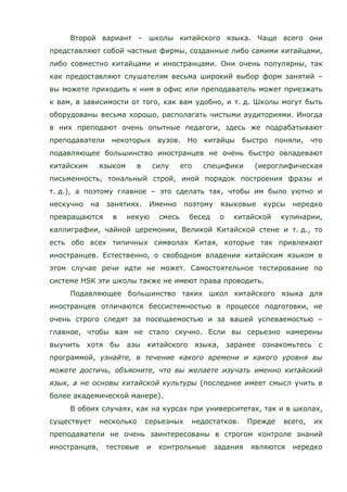 Второй вариант – школы китайского языка. Чаще всего они
представляют собой частные фирмы, созданные либо самими китайцами,
либо совместно китайцами и иностранцами. Они очень популярны, так
как предоставляют слушателям весьма широкий выбор форм занятий –
вы можете приходить к ним в офис или преподаватель может приезжать
к вам, в зависимости от того, как вам удобно, и т. д. Школы могут быть
оборудованы весьма хорошо, располагать чистыми аудиториями. Иногда
в них преподают очень опытные педагоги, здесь же подрабатывают
преподаватели некоторых вузов. Но китайцы быстро поняли, что
подавляющее большинство иностранцев не очень быстро овладевают
китайским языком в силу его специфики (иероглифическая
письменность, тональный строй, иной порядок построения фразы и
т. д.), а поэтому главное – это сделать так, чтобы им было уютно и
нескучно на занятиях. Именно поэтому языковые курсы нередко
превращаются в некую смесь бесед о китайской кулинарии,
каллиграфии, чайной церемонии, Великой Китайской стене и т. д., то
есть обо всех типичных символах Китая, которые так привлекают
иностранцев. Естественно, о свободном владении китайским языком в
этом случае речи идти не может. Самостоятельное тестирование по
системе HSK эти школы также не имеют права проводить.
Подавляющее большинство таких школ китайского языка для
иностранцев отличаются бессистемностью в процессе подготовки, не
очень строго следят за посещаемостью и за вашей успеваемостью –
главное, чтобы вам не стало скучно. Если вы серьезно намерены
выучить хотя бы азы китайского языка, заранее ознакомьтесь с
программой, узнайте, в течение какого времени и какого уровня вы
можете достичь, объясните, что вы желаете изучать именно китайский
язык, а не основы китайской культуры (последнее имеет смысл учить в
более академической манере).
В обоих случаях, как на курсах при университетах, так и в школах,
существует несколько серьезных недостатков. Прежде всего, их
преподаватели не очень заинтересованы в строгом контроле знаний
иностранцев, тестовые и контрольные задания являются нередко
 