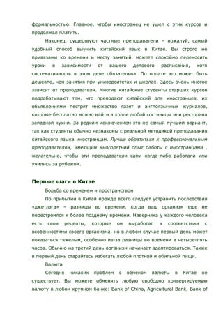 формальностью. Главное, чтобы иностранец не ушел с этих курсов и
продолжал платить.
Наконец, существуют частные преподаватели – пожалуй, самый
удобный способ выучить китайский язык в Китае. Вы строго не
привязаны ко времени и месту занятий, можете спокойно переносить
уроки в зависимости от вашего делового расписания, хотя
систематичность в этом деле обязательна. По оплате это может быть
дешевле, чем занятия при университетах и школах. Здесь очень многое
зависит от преподавателя. Многие китайские студенты старших курсов
подрабатывают тем, что преподают китайский для иностранцев, их
объявлениями пестрят множество газет и англоязычных журналов,
которые бесплатно можно найти в холле любой гостиницы или ресторана
западной кухни. За редким исключением это не самый лучший вариант,
так как студенты обычно незнакомы с реальной методикой преподавания
китайского языка иностранцам. Лучше обратиться к профессиональным
преподавателям, имеющим многолетний опыт работы с иностранцами ,
желательно, чтобы эти преподаватели сами когда-либо работали или
учились за рубежом.
Первые шаги в Китае
Борьба со временем и пространством
По прибытии в Китай прежде всего следует устранить последствия
«джетлэга» – разницы во времени, когда ваш организм еще не
перестроился к более позднему времени. Наверняка у каждого человека
есть свои рецепты, которые он выработал в соответствии с
особенностями своего организма, но в любом случае первый день может
показаться тяжелым, особенно из-за разницы во времени в четыре-пять
часов. Обычно на третий день организм начинает адаптироваться. Также
в первый день старайтесь избегать любой плотной и обильной пищи.
Валюта
Сегодня никаких проблем с обменом валюты в Китае не
существует. Вы можете обменять любую свободно конвертируемую
валюту в любом крупном банке: Bank of China, Agricultural Bank, Bank of
 
