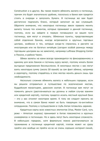 Construction и в других. Вы также можете обменять валюту в гостинице,
причем это будет значительно удобнее, поскольку в банке вам придется
стоять в очереди и заполнять бумаги. В гостинице же вам будет
достаточно подписать бланк, который заполнит за вас служащий.
Обратите внимание, что некоторые гостиницы ввели правило менять
валюту только тех клиентов, которые проживают в данной гостинице,
поэтому, если вы зайдете в первую попавшуюся на вашем пути
гостиницу, вам могут и отказать. Обменные пункты, представляющие
собой отделения банков, иногда встречаются в крупных торговых
центрах, особенно в тех, которые когда-то строились в расчете на
иностранцев или на богатых китайцев (сегодня особой разницы между
торговыми центрами вы не заметите), например Lufthasa Shopping Center
в Пекине, в районе Чаоян.
Обмен валюты на юани всегда производится по фиксированному и
единому для всех банков и гостиниц курсу валют, поэтому искать более
выгодные предложения бессмысленно. В некоторых местах с вас могут
взять некоторую сумму (около 50 юаней) за сам факт обмена, например
в аэропорту, поэтому старайтесь в этих местах менять деньги лишь при
необходимости.
Несколько сложнее обменять валюту в небольших городках, если
вы решили отправиться в путешествие по экзотическим местам,
буддийским монастырям, даосским скитам. В гостинице вам могут не
поменять деньги (расплачиваться вы должны в любом случае юанями
или кредитной картой), поэтому придется искать местный крупный банк
– это у вас отнимет некоторое время. К тому же следует принять во
внимание, что в самом банке может не быть говорящих по-английски
сотрудников. Поэтому к путешествиям в глубь Китая готовьтесь заранее.
Кредитные карты всех известных эмитентов (Visa, Master Card, чуть
реже – American express) принимают в Китае повсеместно в крупных
универмагах и гостиницах. Но и здесь могут быть некоторые сложности.
В небольших городках, хотя формально можно расплачиваться за
проживание в гостинице кредитной картой, платеж может не сразу
пройти или вообще не пройти из-за не очень хороших интернет-линий,
 