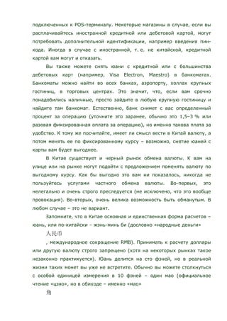 подключенных к POS-терминалу. Некоторые магазины в случае, если вы
расплачивайтесь иностранной кредитной или дебетовой картой, могут
потребовать дополнительной идентификации, например введения пин-
кода. Иногда в случае с иностранной, т. е. не китайской, кредитной
картой вам могут и отказать.
Вы также можете снять юани с кредитной или с большинства
дебетовых карт (например, Visa Electron, Maestro) в банкоматах.
Банкоматы можно найти во всех банках, аэропорту, холлах крупных
гостиниц, в торговых центрах. Это значит, что, если вам срочно
понадобились наличные, просто зайдите в любую крупную гостиницу и
найдите там банкомат. Естественно, банк снимет с вас определенный
процент за операцию (уточните это заранее, обычно это 1,5–3 % или
разовая фиксированная оплата за операцию), но именно такова плата за
удобство. К тому же посчитайте, имеет ли смысл вести в Китай валюту, а
потом менять ее по фиксированному курсу – возможно, снятие юаней с
карты вам будет выгоднее.
В Китае существует и черный рынок обмена валюты. К вам на
улице или на рынке могут подойти c предложением поменять валюту по
выгодному курсу. Как бы выгодно это вам ни показалось, никогда не
пользуйтесь услугами частного обмена валюты. Во-первых, это
нелегально и очень строго преследуется (не исключено, что это вообще
провокация). Во-вторых, очень велика возможность быть обманутым. В
любом случае – это не вариант.
Запомните, что в Китае основная и единственная форма расчетов –
юань, или по-китайски – жэнь-минь би (дословно «народные деньги»
, международное сокращение RMB). Принимать к расчету доллары
или другую валюту строго запрещено (хотя на некоторых рынках такое
незаконно практикуется). Юань делится на сто фэней, но в реальной
жизни таких монет вы уже не встретите. Обычно вы можете столкнуться
с особой единицей измерения в 10 фэней – один мао (официальное
чтение «цзяо», но в обиходе – именно «мао»
 