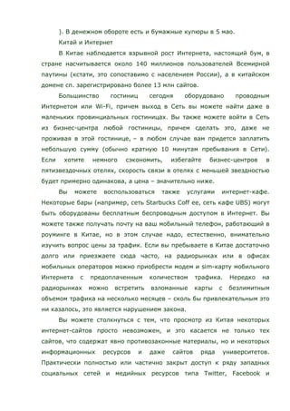 ). В денежном обороте есть и бумажные купюры в 5 мао.
Китай и Интернет
В Китае наблюдается взрывной рост Интернета, настоящий бум, в
стране насчитывается около 140 миллионов пользователей Всемирной
паутины (кстати, это сопоставимо с населением России), а в китайском
домене cn. зарегистрировано более 13 млн сайтов.
Большинство гостиниц сегодня оборудовано проводным
Интернетом или Wi-Fi, причем выход в Сеть вы можете найти даже в
маленьких провинциальных гостиницах. Вы также можете войти в Сеть
из бизнес-центра любой гостиницы, причем сделать это, даже не
проживая в этой гостинице, – в любом случае вам придется заплатить
небольшую сумму (обычно кратную 10 минутам пребывания в Сети).
Если хотите немного сэкономить, избегайте бизнес-центров в
пятизвездочных отелях, скорость связи в отелях с меньшей звездностью
будет примерно одинакова, а цена – значительно ниже.
Вы можете воспользоваться также услугами интернет-кафе.
Некоторые бары (например, сеть Starbucks Coff ee, сеть кафе UBS) могут
быть оборудованы бесплатным беспроводным доступом в Интернет. Вы
можете также получать почту на ваш мобильный телефон, работающий в
роуминге в Китае, но в этом случае надо, естественно, внимательно
изучить вопрос цены за трафик. Если вы пребываете в Китае достаточно
долго или приезжаете сюда часто, на радиорынках или в офисах
мобильных операторов можно приобрести модем и sim-карту мобильного
Интернета с предоплаченным количеством трафика. Нередко на
радиорынках можно встретить взломанные карты с безлимитным
объемом трафика на несколько месяцев – сколь бы привлекательным это
ни казалось, это является нарушением закона.
Вы можете столкнуться с тем, что просмотр из Китая некоторых
интернет-сайтов просто невозможен, и это касается не только тех
сайтов, что содержат явно противозаконные материалы, но и некоторых
информационных ресурсов и даже сайтов ряда университетов.
Практически полностью или частично закрыт доступ к ряду западных
социальных сетей и медийных ресурсов типа Twitter, Facebook и
 