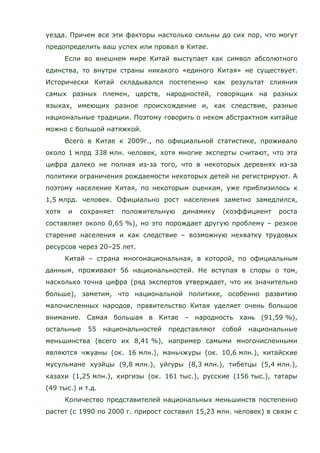 уезда. Причем все эти факторы настолько сильны до сих пор, что могут
предопределить ваш успех или провал в Китае.
Если во внешнем мире Китай выступает как символ абсолютного
единства, то внутри страны никакого «единого Китая» не существует.
Исторически Китай складывался постепенно как результат слияния
самых разных племен, царств, народностей, говорящих на разных
языках, имеющих разное происхождение и, как следствие, разные
национальные традиции. Поэтому говорить о неком абстрактном китайце
можно с большой натяжкой.
Всего в Китае к 2009г., по официальной статистике, проживало
около 1 млрд 338 млн. человек, хотя многие эксперты считают, что эта
цифра далеко не полная из-за того, что в некоторых деревнях из-за
политики ограничения рождаемости некоторых детей не регистрируют. А
поэтому население Китая, по некоторым оценкам, уже приблизилось к
1,5 млрд. человек. Официально рост населения заметно замедлился,
хотя и сохраняет положительную динамику (коэффициент роста
составляет около 0,65 %), но это порождает другую проблему – резкое
старение населения и как следствие – возможную нехватку трудовых
ресурсов через 20–25 лет.
Китай – страна многонациональная, в которой, по официальным
данным, проживают 56 национальностей. Не вступая в споры о том,
насколько точна цифра (ряд экспертов утверждает, что их значительно
больше), заметим, что национальной политике, особенно развитию
малочисленных народов, правительство Китая уделяет очень большое
внимание. Самая большая в Китае – народность хань (91,59 %),
остальные 55 национальностей представляют собой национальные
меньшинства (всего их 8,41 %), например самыми многочисленными
являются чжуаны (ок. 16 млн.), маньчжуры (ок. 10,6 млн.), китайские
мусульмане хуэйцы (9,8 млн.), уйгуры (8,3 млн.), тибетцы (5,4 млн.),
казахи (1,25 млн.), киргизы (ок. 161 тыс.), русские (156 тыс.), татары
(49 тыс.) и т.д.
Количество представителей национальных меньшинств постепенно
растет (с 1990 по 2000 г. прирост составил 15,23 млн. человек) в связи с
 