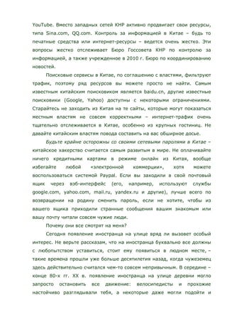 YouTube. Вместо западных сетей КНР активно продвигает свои ресурсы,
типа Sina.com, QQ.com. Контроль за информацией в Китае – будь то
печатные средства или интернет-ресурсы – ведется очень жестко. Эти
вопросы жестко отслеживает Бюро Госсовета КНР по контролю за
информацией, а также учрежденное в 2010 г. Бюро по координированию
новостей.
Поисковые сервисы в Китае, по соглашению с властями, фильтруют
трафик, поэтому ряд ресурсов вы можете просто не найти. Самым
известным китайским поисковиком является baidu.cn, другие известные
поисковики (Google, Yahoo) доступны с некоторыми ограничениями.
Старайтесь не заходить из Китая на те сайты, которые могут показаться
местным властям не совсем корректными – интернет-трафик очень
тщательно отслеживается в Китае, особенно из крупных гостиниц. Не
давайте китайским властям повода составить на вас обширное досье.
Будьте крайне осторожны со своими сетевыми паролями в Китае –
китайское хакерство считается самым развитым в мире. Не оплачивайте
ничего кредитными картами в режиме онлайн из Китая, вообще
избегайте любой «электронной коммерции», хотя можете
воспользоваться системой Paypal. Если вы заходили в свой почтовый
ящик через вэб-интерфейс (его, например, используют службы
google.com, yahoo.com, mail.ru, yandex.ru и другие), лучше всего по
возвращении на родину сменить пароль, если не хотите, чтобы из
вашего ящика приходили странные сообщения вашим знакомым или
вашу почту читали совсем чужие люди.
Почему они все смотрят на меня?
Сегодня появление иностранца на улице вряд ли вызовет особый
интерес. Не верьте рассказам, что на иностранца буквально все должны
с любопытством уставиться, стоит ему появиться в людном месте, –
такие времена прошли уже больше десятилетия назад, когда чужеземец
здесь действительно считался чем-то совсем непривычным. В середине –
конце 80-х гг. ХХ в. появление иностранца на улице деревни могло
запросто остановить все движение: велосипедисты и прохожие
настойчиво разглядывали тебя, а некоторые даже могли подойти и
 