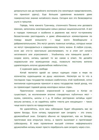 дотронуться как до музейного экспоната (по некоторым представлениям,
это приносит удачу). Еще большее удивление вызывало даже
поверхностное знание китайского языка. Сегодня все это безвозвратно
ушло в прошлое.
Города, типа южного Гуанчжоу, столичного Пекина или делового
Шанхая, заполнены иностранцами самых разных национальностей. А вот
в городах поменьше и особенно в деревнях вас могут по-прежнему
беззастенчиво разглядывать и даже обмениваться комментариями по
поводу вашей внешности – чаще всего безобидными и
доброжелательными. Это могут делать пожилые китайцы, которые никак
не могут приноровиться к современному темпу жизни. В любом случае,
если вас кто-то пристально рассматривает, то в этом нет ничего
негативного или агрессивного . Улыбнитесь или помашите рукой –
скорее всего, китаец сделает то же самое в ответ. Не делайте
недовольное или возмущенное лицо, позвольте местному жителю
удовлетворить вполне дружелюбное любопытство.
С курением здесь свобода
Китай является одной из самых курящих стран в мире по
количеству курильщиков на душу населения. Несмотря на то что в
последние годы государство всерьез озаботилось этой проблемой, сотни
миллионов курильщиков приносят в казну государства такой доход, что
он превосходит годовой доход некоторых малых стран.
Практически никаких ограничений в курении в Китае не
существует, за исключением вполне стандартных публичных мест –
музеи, самолеты, школы и т. д. В любых ресторанах китайцы курят
весьма активно, и не надейтесь найти «места для некурящих» – таких
чаще всего просто не предусмотрено.
Не удивляйтесь, если ваш собеседник будет обкуривать вас во
время беседы. Если китаец предлагает вам сигарету – это очень
дружелюбный знак. Сигарету обычно не предлагают, как на Западе,
протягивая всю открытую пачку, а просто вынимают и протягивают
собеседнику. В знак проявления высшей степени неформального
дружелюбия китаец может просто перебросить вам сигарету через стол.
 