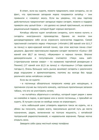 В ответ, если вы курите, можете предложить свои сигареты, но не
факт, что престижная западная марка понравится китайцу – они
привыкли к «своему» вкусу. Если вы уверены, что ваш партнер
действительно предпочитает западные марки сигарет, можете в подарок
привезти ему целый блок – это далеко не самый престижный, но вполне
рациональный подарок, который будет хорошо воспринят.
Китайцы обычно курят китайские сигареты, хотя можно купить и
сигареты иностранного производства. Однако во многом они
дискредитировали себя из-за огромного количества подделок. Самой
престижной считается марка «Чжунхуа» («Китай») (80 юаней или $11,7
за пачку) в ярко-красной мягкой пачке; при этом жесткая пачка стоит
дешевле. Другими престижными марками сигарет являются «Суянь» (60
юаней или $8,7 за пачку), «Фужунван» в черных пачках. Вполне
демократичными и популярными считаются «Чжун нань хай»
(«Центральное южное озеро» – по названию партийной резиденции в
Пекине) (17 юаней или $2,5 за пачку) и «Хунташань» («Гора красной
пагоды»). Очень большую часть рынка занимают сигареты с различного
рода отдушками и ароматизаторами, поэтому вы всегда без труда
различите запах китайских сигарет.
Если вы не курите:
– в гостинице обязательно попросите номер для некурящих, в
противном случае вы получите комнату, настолько пропитанную запахом
табака, что его не уничтожить ничем;
– не пытайтесь обратиться к китайцу, который сидит рядом с вами
на скамейке в парке, в ресторане или в холле гостиницы, с просьбой не
курить. В лучшем случае он вообще никак не отреагирует;
– есть небольшой шанс уговорить водителя такси не курить, но в
обмен вы получите, скорее всего, максимально долгий путь до места
назначения, радио, включенное на полную мощность, с китайской
театральной радиопостановкой, и недовольное ворчание. Проще молча
открыть окно.
Заведите себе сразу местный номер телефона
 