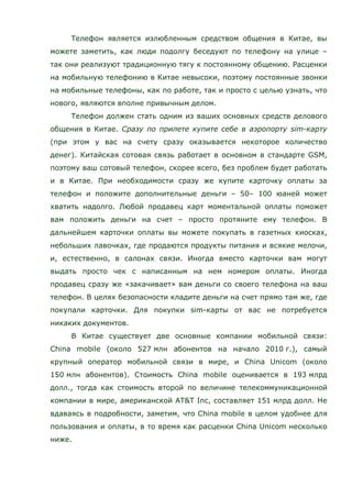 Телефон является излюбленным средством общения в Китае, вы
можете заметить, как люди подолгу беседуют по телефону на улице –
так они реализуют традиционную тягу к постоянному общению. Расценки
на мобильную телефонию в Китае невысоки, поэтому постоянные звонки
на мобильные телефоны, как по работе, так и просто с целью узнать, что
нового, являются вполне привычным делом.
Телефон должен стать одним из ваших основных средств делового
общения в Китае. Сразу по прилете купите себе в аэропорту sim-карту
(при этом у вас на счету сразу оказывается некоторое количество
денег). Китайская сотовая связь работает в основном в стандарте GSM,
поэтому ваш сотовый телефон, скорее всего, без проблем будет работать
и в Китае. При необходимости сразу же купите карточку оплаты за
телефон и положите дополнительные деньги – 50– 100 юаней может
хватить надолго. Любой продавец карт моментальной оплаты поможет
вам положить деньги на счет – просто протяните ему телефон. В
дальнейшем карточки оплаты вы можете покупать в газетных киосках,
небольших лавочках, где продаются продукты питания и всякие мелочи,
и, естественно, в салонах связи. Иногда вместо карточки вам могут
выдать просто чек с написанным на нем номером оплаты. Иногда
продавец сразу же «закачивает» вам деньги со своего телефона на ваш
телефон. В целях безопасности кладите деньги на счет прямо там же, где
покупали карточки. Для покупки sim-карты от вас не потребуется
никаких документов.
В Китае существует две основные компании мобильной связи:
China mobile (около 527 млн абонентов на начало 2010 г.), самый
крупный оператор мобильной связи в мире, и China Unicom (около
150 млн абонентов). Стоимость China mobile оценивается в 193 млрд
долл., тогда как стоимость второй по величине телекоммуникационной
компании в мире, американской AT&T Inc, составляет 151 млрд долл. Не
вдаваясь в подробности, заметим, что China mobile в целом удобнее для
пользования и оплаты, в то время как расценки China Unicom несколько
ниже.
 