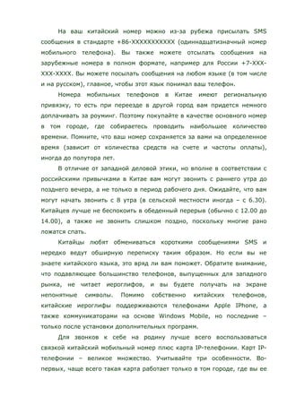 На ваш китайский номер можно из-за рубежа присылать SMS
сообщения в стандарте +86-ХХХХХХХХХХХ (одиннадцатизначный номер
мобильного телефона). Вы также можете отсылать сообщения на
зарубежные номера в полном формате, например для России +7-ХХХ-
ХХХ-ХХХХ. Вы можете посылать сообщения на любом языке (в том числе
и на русском), главное, чтобы этот язык понимал ваш телефон.
Номера мобильных телефонов в Китае имеют региональную
привязку, то есть при переезде в другой город вам придется немного
доплачивать за роуминг. Поэтому покупайте в качестве основного номер
в том городе, где собираетесь проводить наибольшее количество
времени. Помните, что ваш номер сохраняется за вами на определенное
время (зависит от количества средств на счете и частоты оплаты),
иногда до полутора лет.
В отличие от западной деловой этики, но вполне в соответствии с
российскими привычками в Китае вам могут звонить с раннего утра до
позднего вечера, а не только в период рабочего дня. Ожидайте, что вам
могут начать звонить с 8 утра (в сельской местности иногда – с 6.30).
Китайцев лучше не беспокоить в обеденный перерыв (обычно с 12.00 до
14.00), а также не звонить слишком поздно, поскольку многие рано
ложатся спать.
Китайцы любят обмениваться короткими сообщениями SMS и
нередко ведут обширную переписку таким образом. Но если вы не
знаете китайского языка, это вряд ли вам поможет. Обратите внимание,
что подавляющее большинство телефонов, выпущенных для западного
рынка, не читает иероглифов, и вы будете получать на экране
непонятные символы. Помимо собственно китайских телефонов,
китайские иероглифы поддерживаются телефонами Apple IPhone, а
также коммуникаторами на основе Windows Mobile, но последние –
только после установки дополнительных программ.
Для звонков к себе на родину лучше всего воспользоваться
связкой китайский мобильный номер плюс карта IP-телефонии. Карт IP-
телефонии – великое множество. Учитывайте три особенности. Во-
первых, чаще всего такая карта работает только в том городе, где вы ее
 