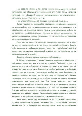 – не ввозите в Китай и тем более никому не передавайте никаких
материалов, где обсуждаются болезненные для Китая темы, например
тибетский или уйгурский вопрос, «преследования за инакомыслие»,
материалы секты «Фалуньгун» и т. д.;
– не управляйте машиной без прав и китайской лицензии.
Самое главное, не выражайте возмущения китайскими законами,
не утверждайте, что «в цивилизованных странах это разрешено», а
порой даже и не старайтесь понять, почему этого нельзя делать. Если вы
не являетесь профессиональным «борцом за экспорт демократии», то
научитесь проявлять если не понимание, то, по крайней мере, уважение
к местным правилам и законам.
Если вас по каким-то причинам задержала полиция, ни в коем
случае не сопротивляйтесь и тем более не пытайтесь бежать. Ведите
себя вежливо и доброжелательно, сразу же настойчиво требуйте
присутствия сотрудника консульской службы, до его прибытия ни на
какие вопросы не отвечайте.
Правила дорожного движения редко соблюдаются
В Китае существуют строгие правила дорожного движения –
собственно, такие же, как и в других странах. Проблема в том, что
далеко не все их соблюдают, а многие их даже и не знают, что не
мешает им садиться за руль. Проявляйте особое внимание в небольших
городах, где за руль могут сесть люди вообще без прав (конечно, это
карается законом, но ведь там же все свои, не правда ли?). Сигнал
светофора, переход пешехода по «зебре» далеко не всегда являются
указателями для водителей. Вы без труда заметите, что при
перестроении китайские водители чаще всего не включают сигналы
поворота, могут внезапно остановиться и столь же внезапно поехать.
Поэтому забудьте о правилах и попытайтесь понять логику дорожного
движения в китайских городах. Будьте крайне внимательны и осторожны
на улицах – это действительно может сохранить вам жизнь.
Чаще всего китайские автомобилисты не пропускают пешеходов.
Но есть небольшая хитрость: вытяните руку перед собой ладонью
наружу, как бы отгораживаясь от машины, затем смело, но по-прежнему
 