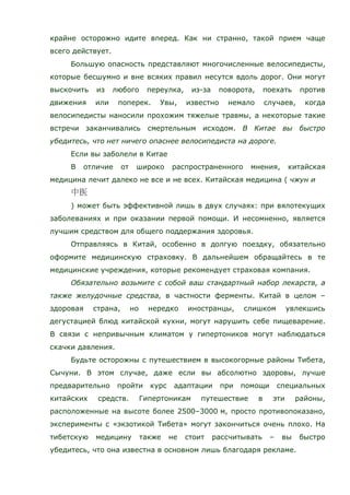 крайне осторожно идите вперед. Как ни странно, такой прием чаще
всего действует.
Большую опасность представляют многочисленные велосипедисты,
которые бесшумно и вне всяких правил несутся вдоль дорог. Они могут
выскочить из любого переулка, из-за поворота, поехать против
движения или поперек. Увы, известно немало случаев, когда
велосипедисты наносили прохожим тяжелые травмы, а некоторые такие
встречи заканчивались смертельным исходом. В Китае вы быстро
убедитесь, что нет ничего опаснее велосипедиста на дороге.
Если вы заболели в Китае
В отличие от широко распространенного мнения, китайская
медицина лечит далеко не все и не всех. Китайская медицина ( чжун и
) может быть эффективной лишь в двух случаях: при вялотекущих
заболеваниях и при оказании первой помощи. И несомненно, является
лучшим средством для общего поддержания здоровья.
Отправляясь в Китай, особенно в долгую поездку, обязательно
оформите медицинскую страховку. В дальнейшем обращайтесь в те
медицинские учреждения, которые рекомендует страховая компания.
Обязательно возьмите с собой ваш стандартный набор лекарств, а
также желудочные средства, в частности ферменты. Китай в целом –
здоровая страна, но нередко иностранцы, слишком увлекшись
дегустацией блюд китайской кухни, могут нарушить себе пищеварение.
В связи с непривычным климатом у гипертоников могут наблюдаться
скачки давления.
Будьте осторожны с путешествием в высокогорные районы Тибета,
Сычуни. В этом случае, даже если вы абсолютно здоровы, лучше
предварительно пройти курс адаптации при помощи специальных
китайских средств. Гипертоникам путешествие в эти районы,
расположенные на высоте более 2500–3000 м, просто противопоказано,
эксперименты с «экзотикой Тибета» могут закончиться очень плохо. На
тибетскую медицину также не стоит рассчитывать – вы быстро
убедитесь, что она известна в основном лишь благодаря рекламе.
 