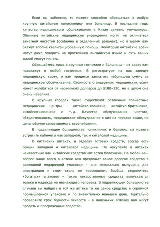 Если вы заболели, то можете спокойно обращаться в любую
крупную китайскую поликлинику или больницу. В последние годы
качество медицинского обслуживания в Китае заметно улучшилось.
Обычные китайские медицинские учреждения могут не отличаться
заметной чистотой (особенно в отдаленных районах), но в целом вам
окажут вполне квалифицированную помощь. Некоторые китайские врачи
могут даже говорить на простейшем английском языке и суть ваших
жалоб смогут понять.
Обращайтесь лишь в крупные госпитали и больницы – их адрес вам
подскажут в любой гостинице. В регистратуре на вас заведут
медицинскую карту, и вам придется заплатить небольшую сумму за
медицинское обслуживание. Стоимость стандартных медицинских услуг
может колебаться от нескольких долларов до $100–120, но в целом она
очень невелика.
В крупных городах также существуют различные совместные
медицинские центры – китайско-японские, китайско-британские,
китайско-немецкие и т. д. Качество обслуживания, чистота,
обходительность, медицинское оборудование в них на порядок выше, но
цены обычно сопоставимы с европейскими.
В подавляющем большинстве поликлиник и больниц вы можете
встретить кабинеты как западной, так и китайской медицины.
В китайских аптеках, в отделах готовых средств, всегда есть
секции западной и китайской медицины. Не накупайте в аптеках
неизвестные вам китайские средства «от сотен болезней». На любой ваш
вопрос чаще всего в аптеке вам предложат самое дорогое средство в
роскошной подарочной упаковке – оно специально выпущено для
иностранцев и стоит столь же «роскошно». Вообще, сторонитесь
«богатых» упаковок – такие лекарственные средства выпускаются
только в надежде на незнающего человека. В подавляющем большинстве
случаев вы найдете в той же аптеке то же самое средство в скромной
промышленной упаковке и по значительно меньшей цене. Тщательно
проверяйте срок годности лекарств – в маленьких аптеках вам могут
продать и просроченные средства.
 