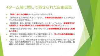 4ターム制に関して寄せられた自由回答
 「来年二年の人の理系の休みが少なすぎるのが不満」
 「折角理系と文系が同じ大学にいるのに、文理間の交流を阻害するようなカリ
キュラムには反対である。」
 「前期教養1年目と2年目とで開講状況が大きく変わってしまい、進学振り分け
を見据えて1年生の時点で立てた履修計画が通用しなくなってしまった。」
 「移動時間が足りないので、本郷キャンパスで他学部聴講をするのがとても難
しくなる」
 「学部毎に長期休暇の期間が異なる新学事暦により、サークル等の課外活動の
運営に重大な支障が生ずることが予想される。 」
 「新年度になって、東大の各部署で手続き上のトラブルが相次いでいることか
らも、当局の連携体制が不十分であることがうかがえる。学生以上に教員、職
員側への各種連絡・周知の徹底を図ってほしい。 」
11
 