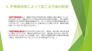 3. 学事暦改革によって起こる今後の影響
「留学や教育実習など、重要な予定が今年度の早い段階から既に確定している
学生も多いため、当局はそうした予定のある学生の存在を考慮し、早い段階で
学事暦そのもの周知や意見の収集を行う、もしくは何らかの移行措置を講じる
べきであった。しかし実際にはそうした策はほとんど講じられず、無用の混乱
を招いているように思えてならない。」
「卒論や修論の提出がそれぞれ1月と12月にあり、例年8、9月の長い休みを活用
して練り上げていたが、夏休みが8月のみになり、提出後にあたる1～3月に休
みを与えられてもまったく逆効果。また、海外での調査を要する専門分野を扱
う者は、9月が休みでなくなったことにより頭を抱えている。」
12
 