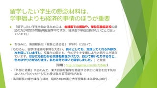 留学したい学生の懸念材料は、
学事暦よりも経済的事情のほうが重要
 「留学したい学生を助けるためには、金銭面での援助や、単位互換協定校の増
加の方が喫緊の問題(現在留学中ですが、経済面や単位互換のないことに困っ
ています)」
 ちなみに、濱田総長は「総長と語る会」（昨年）において、
「もちろん、留学は経済的事情も大きい。我々としても、支援してくれる外部の
方を探していますし、卒業生の間でも、今の学生を支援しようと思う人が増え
ています。ほかにも自分から支援を働きかけたり、自分で稼いだりするなど、
色々なやり方があります。私も自分で稼いで留学しました。」と発言
（引用：http://togetter.com/li/732462）
・「外部に依頼」するのみで、東大自身が留学を希望する学生に資金を出す気は
ないというメッセージにも受け取れる可能性がある
・濱田総長の博士課程在籍時、昭和52年の国立大学授業料は年額96,000円 14
 