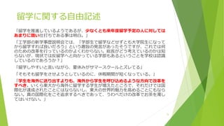 留学に関する自由記述
「留学を推進しているようであるが、少なくとも来年度留学予定の人に対しては
あまりに酷い仕打ちである事は明白。」
「工学部の新学事歴説明会では、「学部生で留学などせずとも大学院生になって
から留学すれば良いだろう」という趣旨の発言があったそうですが、これでは何
のための改革を行っているのかよくわからない。総長がどう考えているのかは知
らないが、現状では反留学へと向かっている学部もあるということを学校は認識
しているのであろうか？」
「留学しやすいと言いながら、夏休みがサマースクールとズレてる」
「そもそも留学をさせようとしているのに、休暇期間が短くなっている。」
「学生を海外に送り出すよりも、海外から学生を呼び込めるような方向で改革を
すべき。いくら東大から海外に留学する学生が増えたところで、それだけでは国
際化が達成されたことにはならないし、東大の世界的魅力を高めることにもなら
ない。真の国際化をこそ追求するべきであって、うわべだけの改革でお茶を濁し
てはいけない。」
15
 
