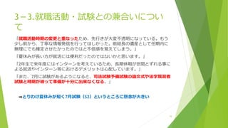 3－3.就職活動・試験との兼合いについ
て
「就職活動時期の変更と重なったため、先行きが大変不透明になっている。もう
少し前から、丁寧な情報発信を行ってほしかった。前総長の遺産として任期内に
無理にでも確定させたかったのではと不信感を覚えてしまう。」
「夏休みが長い方が就活には便利だったのではないかと思います。」
「2年生で来年度にはインターンを考えているため、長期休暇が世間とずれる事に
よる就活やインターン等におけるデメリットは心配しています。」
「また、7月に試験があるようになると、司法試験予備試験の論文式や法学既習者
試験と時期が被って準備が十分に出来なくなる。」
⇒とりわけ夏休みが短く7月試験（S2）というところに懸念が大きい
16
 