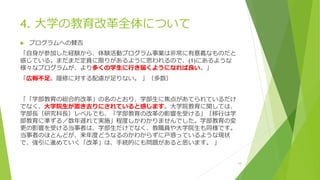 4. 大学の教育改革全体について
 プログラムへの賛否
「自身が参加した経験から、体験活動プログラム事業は非常に有意義なものだと
感じている。まだまだ定員に限りがあるように思われるので、(1)にあるような
様々なプログラムが、より多くの学生に行き届くようになれば良い。」
「広報不足。履修に対する配慮が足りない。 」（多数）
「「学部教育の総合的改革」の名のとおり、学部生に焦点があてられているだけ
でなく、大学院生が置き去りにされていると感じます。大学院教育に関しては、
学部長（研究科長）レベルでも、「学部教育の改革の影響を受ける」［移行は学
部教育に準ずる／数年遅れて実施」程度しかわかりませんでした。学部教育の変
更の影響を受ける当事者は、学部生だけでなく、教職員や大学院生も同様です。
当事者のほとんどが、来年度どうなるのかわからずに戸惑っているような現状
で、強引に進めていく「改革」は、手続的にも問題があると思います。 」
18
 