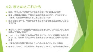 4-2. まとめとこれから
 結局、学生としてこれからどのように動いていけばよいのか
 学生・教職員の評判と圧倒的な消極的態度をみるに、このままでは
「改革」の内実が形骸化することは避けられない
 総長も変わる中で、今後学生が不当に不利益を被ることのないように
するには
 本会のアンケート調査及び問題提起が遅きに失しているというご批判
は謹んで受けとめます
 しかし、たとえ遅くても諦めず声を上げていくことが重要であると考
えている。それが「学生の声」を無視させないほとんど唯一の手段で
ある
 「学生の声を当局に届ける」というのが本会のもともとの趣旨
 臆することなく、学生も自由に声をあげてよいし、あげる必要がある 20
 