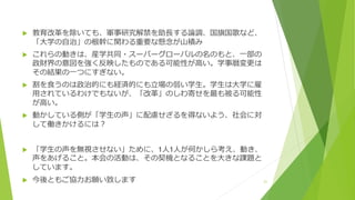  教育改革を除いても、軍事研究解禁を助長する論調、国旗国歌など、
「大学の自治」の根幹に関わる重要な懸念が山積み
 これらの動きは、産学共同・スーパーグローバルの名のもと、一部の
政財界の意図を強く反映したものである可能性が高い。学事暦変更は
その結果の一つにすぎない。
 割を食うのは政治的にも経済的にも立場の弱い学生。学生は大学に雇
用されているわけでもないが、「改革」のしわ寄せを最も被る可能性
が高い。
 動かしている側が「学生の声」に配慮せざるを得ないよう、社会に対
して働きかけるには？
 「学生の声を無視させない」ために、1人1人が何かしら考え、動き、
声をあげること。本会の活動は、その契機となることを大きな課題と
しています。
 今後ともご協力お願い致します 21
 