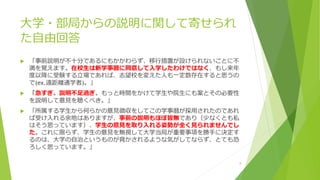 大学・部局からの説明に関して寄せられ
た自由回答
 「事前説明が不十分であるにもかかわらず、移行措置が設けられないことに不
満を覚えます。在校生は新学事暦に同意して入学したわけではなく、もし来年
度以降に受験する立場であれば、志望校を変えた人も一定数存在すると思うの
で(ex.遠距離通学者)。」
 「急すぎ、説明不足過ぎ。もっと時間をかけて学生や院生にも案とその必要性
を説明して意見を聴くべき。」
 「所属する学生から何らかの意見徴収をしてこの学事暦が採用されたのであれ
ば受け入れる余地はありますが、事前の説明もほぼ皆無であり（少なくとも私
はそう思っています）、学生の意見を取り入れる姿勢が全く見られませんでし
た。これに限らず、学生の意見を無視して大学当局が重要事項を勝手に決定す
るのは、大学の自治というものが脅かされるような気がしてならず、とても恐
ろしく思っています。」
8
 