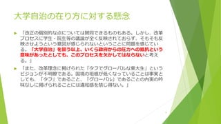大学自治の在り方に対する懸念
 「改正の個別的な点については賛同できるものもある。しかし、改革
プロセスに学生・院生等の議論が全く反映されておらず、そもそも反
映させようという意図が感じられないということに問題を感じてい
る。「大学自治」を謳う以上、いくら政府からの圧力への抵抗という
意味があったとしても、このプロセスを欠かしてはならないと考え
る。」
 「また、改革理念に掲げられた「タフでグローバルな東大生」という
ビジョンが不明瞭である。国境の垣根が低くなっていることは事実と
しても、「タフ」であること、「グローバル」であることの内実の吟
味なしに掲げられることには違和感を禁じ得ない。」
9
 