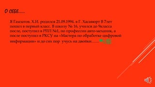 О СЕБЕ.....
Я Гамзатов. Х.И. родился 21.09.1994. в Г. Хасавюрт В 7лет
пошел в первый класс. В школу № 16, учился до 9класса
после, поступил в РПЛ №1, по профессии авто-механик, а
после поступил в РКСУ на «Мастера по обработке цифровой
информации» и до сих пор учусь на двойки……♥ღஐ
 