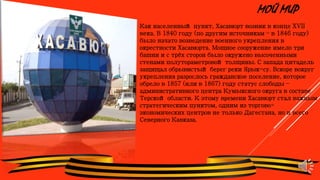 МОЙ МИР
Как населенный пункт, Хасавюрт возник в конце XVII
века. В 1840 году (по другим источникам – в 1846 году)
было начато возведение военного укрепления в
окрестности Хасавюрта. Мощное сооружение имело три
башни и с трёх сторон было окружено высоченными
стенами полутораметровой толщины. С запада цитадель
защищал обрывистый берег реки Ярык-су. Вскоре вокруг
укрепления разрослось гражданское поселение, которое
обрело в 1857 (или в 1867) году статус слободы –
административного центра Кумыкского округа в составе
Терской области. К этому времени Хасавюрт стал важным
стратегическим пунктом, одним из торгово-
экономических центров не только Дагестана, но и всего
Северного Кавказа.
 