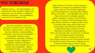 МОИ ПОЖЕЛАНИЕ
Любите жизнь — не замыкайтесь на
проблемах, Хотя судьба, порою так
прижмет, мы не святые, у каждого
найдется промах — не ошибается
лишь тот, кто не живет.♥ღஐ
Больше смейтесь, меньше
плачьте, о знакомых не судачьте, а
приколы, между нами, лучше, чем
вино в стакане, с философия
полезней, чем наличие болезней, и
скажу без лишних слов:—
Опасайтесь дураков! -злобных,
жадных, нудных, вредных и
духовно страшно бедных,
хамовитых, разгильдяев, тех, кто
жизнь нам отравляет…Всем
здоровья! И пока —жизнь ведь
правда коротка♥ღஐ
Дай счастья, Господи, моим друзьям,
Любви в их семьи и душевного покоя,
Дай мира им! В молитве передам
всю благодарность сердца пред тобою.
Пусть мало вас — для дружбы это много,
Ведь не числом я меряю друзей,
Даны судьбой, и даже самим Богом,
Прошу им только счастья каждый день.
Дай, Боже, крепости и веры в свои силы,
И много дней, ведь долго нам идти.
Пусть будут они ангелом хранимы,
Соблазнов очень много на пути,
Надежду на друзей и вдохновенье,
Пусть не разлучит нас ни радость, ни беда,
И ни мгновенья горя и смятенья,
Дай, Господи, семейного тепла,
Пусть будет жизнь для них той теплой чашей,
К которой хочется прильнуть, набраться сил.
А наши встречи будут только чаще.
Храни их, Господи, кто сердцем так любим.
 