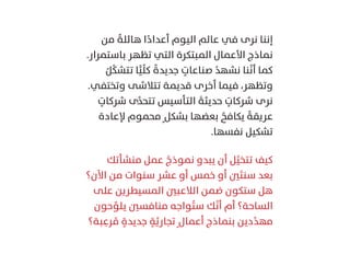 ‫ﻣﻦ‬ ً‫ﻫﺎﺋﻠﺔ‬ ‫ا‬ً‫أﻋﺪاد‬ ‫اﻟﻴﻮم‬ ‫ﻋﺎﻟﻢ‬ ‫ﻓﻲ‬ ‫ﻧﺮى‬ ‫إﻧﻨﺎ‬
.‫ﺑﺎﺳﺘﻤﺮار‬ ‫ﺗﻈﻬﺮ‬ ‫اﻟﺘﻲ‬ ‫اﻟﻤﺒﺘﻜﺮة‬ ‫اﻷﻋﻤﺎل‬ ‫ﻧﻤﺎذج‬
ُ‫ﻞ‬َّ‫ﻜ‬‫ﺗﺘﺸ‬ ‫ﺎ‬ًّ‫ﻴ‬ِّ‫ﻠ‬‫ﻛ‬ ً‫ﺟﺪﻳﺪة‬ ٍ‫ﺻﻨﺎﻋﺎت‬ ُ‫ﻧﺸﻬﺪ‬ ‫ﻨﺎ‬َّ‫ﻧ‬‫أ‬ ‫ﻛﻤﺎ‬
.‫وﺗﺨﺘﻔﻲ‬ ‫ﺗﺘﻼﺷﻰ‬ ‫ﻗﺪﻳﻤﺔ‬ ‫أﺧﺮى‬ ‫ﻓﻴﻤﺎ‬ ،‫وﺗﻈﻬﺮ‬
ٍ‫ﺷﺮﻛﺎت‬ ‫ى‬َّ‫ﺪ‬‫ﺗﺘﺤ‬ ‫اﻟﺘﺄﺳﻴﺲ‬ َ‫ﺣﺪﻳﺜﺔ‬ ٍ‫ﺷﺮﻛﺎت‬ ‫ﻧﺮى‬
‫ﻹﻋﺎدة‬ ‫ﻣﺤﻤﻮم‬ٍ ‫ﺑﺸﻜﻞ‬ ‫ﺑﻌﻀﻬﺎ‬ ُ‫ﻳﻜﺎﻓﺢ‬ ً‫ﻋﺮﻳﻘﺔ‬
.‫ﻧﻔﺴﻬﺎ‬ ‫ﺗﺸﻜﻴﻞ‬
‫ﻣﻨﺸﺄﺗﻚ‬ ‫ﻋﻤﻞ‬ ُ‫ﻧﻤﻮذج‬ ‫ﻳﺒﺪو‬ ‫أن‬ ‫ﻞ‬َّ‫ﺗﺘﺨﻴ‬ ‫ﻛﻴﻒ‬
‫اﻵن؟‬ ‫ﻣﻦ‬ ‫ﺳﻨﻮات‬ ‫ﻋﺸﺮ‬ ‫أو‬ ‫ﺧﻤﺲ‬ ‫أو‬ ‫ﲔ‬َ‫ﺘ‬‫ﺳﻨ‬ ‫ﺑﻌﺪ‬
‫ﻋﻠﻰ‬ ‫اﻟﻤﺴﻴﻄﺮﻳﻦ‬ ‫اﻟﻼﻋﺒﲔ‬ ‫ﺿﻤﻦ‬ ‫ﺳﺘﻜﻮن‬ ‫ﻫﻞ‬
‫ﺣﻮن‬ِّ‫ﻳﻠﻮ‬ ‫ﻣﻨﺎﻓﺴﲔ‬ ‫ﻮاﺟﻪ‬ُ‫ﺘ‬‫ﺳ‬ ‫ﻚ‬َّ‫ﻧ‬‫أ‬ ‫أم‬ ‫اﻟﺴﺎﺣﺔ؟‬
‫ﺒﺔ؟‬ِ‫ﺮﻋ‬ ُ‫ﻣ‬ ٍ‫ﺟﺪﻳﺪة‬ ٍ‫ﺔ‬َّ‫ﺗﺠﺎرﻳ‬ٍ ‫أﻋﻤﺎل‬ ‫ﺑﻨﻤﺎذج‬ ‫دﻳﻦ‬ِّ‫ﺪ‬‫ﻣﻬ‬
 