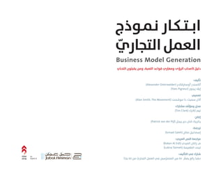 :‫ﺗﺄﻟﻴﻒ‬
(Alexander Osterwalder) ‫أوﺳﱰﭬﺎﻟﺪر‬ ‫أﻟﻜﺴﻨﺪر‬
(Yves Pigneur) ‫ﭘـﻴﻨﻮر‬ ‫إﻳﭫ‬
:‫ﺗﺼﻤﻴﻢ‬
(Alan Smith, The Movement) ‫ﻣﻮﭬـﻤﻨﺖ‬ ‫ذا‬ ،‫ﺳﻤﻴﺚ‬ ‫أﻻن‬
:‫ﻣﺸﺎرك‬ ‫ِّﻒ‬‫ﻟ‬‫وﻣﺆ‬ ‫ر‬ِّ‫ﻣﺤﺮ‬
(Tim Clark) ‫ﻛﻼرك‬ ‫ﺗﻴﻢ‬
:‫إﻧﺘﺎج‬
(Patrick van der Pijl) ‫ﭘـﻴﺠﻞ‬ ‫دﻳﺮ‬ ‫ﭬـﺎن‬ ‫ﭘـﺎﺗﺮﻳﻚ‬
:‫ﺗﺮﺟﻤﺔ‬
(Ismael Saleh) ‫ﺻﺎﻟﺢ‬ ‫إﺳﻤﺎﻋﻴﻞ‬
:‫اﻟﻌﺮﺑﻲ‬ ‫اﻟﻨﺺ‬ ‫ﻣﺮاﺟﻌﺔ‬
(Rakan Al Eidi) ‫اﻟﻌﻴﺪي‬ ‫راﻛﺎن‬ .‫م‬
(Lubna Taimeh) ‫اﻟﻄﻌﻴﻤﺔ‬ ‫ﻟﺒﻨﻰ‬
:‫اﻟﺘﺄﻟﻴﻒ‬ ‫ﻓﻲ‬ ‫ﺷﺎرك‬
‫ا‬ً‫ﺑﻠﺪ‬ ٤٥ ‫ﻣﻦ‬ ّ‫اﻟﺘﺠﺎري‬ ‫اﻟﻌﻤﻞ‬ ‫ﻓﻲ‬ ‫ﺳﲔ‬ِّ‫اﻟﻤﺘﻤﺮ‬ ‫ﻣﻦ‬ ٤٧٠ ُّ‫ﻳﻀﻢ‬ ‫راﺋﻊ‬ ٌ‫ﺣﺸﺪ‬
‫ﻧـﻤـﻮذج‬ ‫اﺑــﺘــﻜـﺎر‬
ّ‫اﻟﺘﺠﺎري‬‫اﻟﻌﻤﻞ‬
An
imprint of
Business Model Generation
‫ي‬ِّ‫ﺪ‬‫اﻟﺘﺤ‬ ‫ﻳﻘﺒﻠﻮن‬ ‫وﻣﻦ‬ ،‫اﻟﻠﻌﺒﺔ‬ ‫ﻗﻮاﻋﺪ‬ ‫ي‬ ِّ‫وﻣﻐﲑ‬ ‫اﻟﺮؤى‬ ‫ﻷﺻﺤﺎب‬ ٌ‫دﻟﻴﻞ‬
 