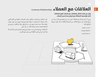 ٤
‫اﻟﻌﻼﻗﺎت‬ ‫أﻧﻮاع‬ ‫اﻟﻌﻤﻼء‬ ‫ﻣﻊ‬ ‫ﺑﺎﻟﻌﻼﻗﺎت‬ ُّ‫اﻟﺨﺎص‬ ‫اﻟﺒﻨﺎء‬ ‫ﺣﺠﺮ‬ ُ ِّ‫ﺒﲔ‬ُ‫ﻳ‬
.‫اﻟﻌﻤﻼء‬ ‫ﻣﻦ‬ ٍ‫ة‬َ‫د‬َّ‫ﺪ‬‫ﻣﺤ‬ ‫ﺷﺮاﺋﺢ‬ ‫ﻣﻊ‬ ‫اﻟﻤﻨﺸﺄة‬ ‫ﺴﻬﺎ‬ ِّ‫ﺗﺆﺳ‬ ‫اﻟﺘﻲ‬
‫ﻣﻦ‬ ‫ﺷﺮﻳﺤﺔ‬ ‫ﱢ‬‫ﻛﻞ‬ ‫ﻣﻊ‬ ‫ﺇﻗﺎﻣﺘﻬﺎ‬ ‫ﻓﻲ‬ ‫ﺗﺮﻏﺐ‬ ‫ﺍﻟﺘﻲ‬ ‫ﺍﻟﻌﻼﻗﺎﺕ‬ ‫ﻧﻮﻉ‬ ‫ﺍﻟﻤﻨﺸﺄﺓ‬ ‫ﻦ‬‫ﱢ‬‫ﺒﻴ‬ُ‫ﺗ‬ ‫ﺃﻥ‬ ‫ﻳﻨﺒﻐﻲ‬
ً‫ﺔ‬‫ﻣﺪﻓﻮﻋ‬ ‫ﺗﻜﻮﻥ‬ ‫ﻗﺪ‬ ‫ﻛﻤﺎ‬ ،‫ﺔ‬‫ﱠ‬‫ﻭﺍﻵﻟﻴ‬ ‫ﺔ‬‫ﱠ‬‫ﺍﻟﺸﺨﺼﻴ‬ ‫ﺑﻴﻦ‬ ‫ﺍﻟﻌﻼﻗﺎﺕ‬ ‫ﺗﺘﺮﺍﻭﺡ‬ ‫ﻭﻗﺪ‬ .‫ﺍﻟﻌﻤﻼﺀ‬ ‫ﺷﺮﺍﺋﺢ‬
:‫ﺍﻟﺘﺎﻟﻴﺔ‬ ‫ﺑﺎﻟﺪﻭﺍﻓﻊ‬
.‫ﺍﻟﻌﻤﻼﺀ‬ ‫ﺍﻛﺘﺴﺎﺏ‬ •
.‫ﺑﺎﻟﻌﻤﻼﺀ‬ ‫ﺍﻻﺣﺘﻔﺎﻅ‬ •
.‫ﺍﻟﻤﺒﻴﻌﺎﺕ‬ ‫ﺗﻨﺸﻴﻂ‬ •
Customer Relationships ‫اﻟﻌﻤﻼء‬ ‫ﻣﻊ‬ ‫اﻟﻌﻼﻗﺎت‬
،‫ﺍﻷﻭﻟﻰ‬ ‫ﺎﻡ‬ّ‫ﺍﻷﻳ‬ ‫ﻓﻲ‬ ‫ﺔ‬‫ﱠ‬‫ﺍﻟﺨﻠﻮﻳ‬ ‫ﺍﻻﺗﺼﺎﻻﺕ‬ ‫ﺷﺒﻜﺎﺕ‬ ‫ﻠﻲ‬‫ﱢ‬‫ﻐ‬ َ‫ﺸ‬ُ‫ﻟـﻤ‬ ‫ﺍﻟﻌﻤﻼﺀ‬ ‫ﻣﻊ‬ ‫ﺍﻟﻌﻼﻗﺎﺕ‬ ‫ﻛﺎﻧﺖ‬
‫ﻫﻮﺍﺗﻒ‬ ‫ﺗﻮﻓﻴﺮ‬ ‫ﻋﻠﻰ‬ ‫ﺗﻨﻄﻮﻱ‬ ‫ﺔ‬‫ﱠ‬‫ﻭﻫﺠﻮﻣﻴ‬ ‫ﺔ‬‫ﱠ‬‫ﻗﻮﻳ‬ ٍ‫ﺍﺳﺘﺤﻮﺍﺫ‬ ‫ﺎﺕ‬‫ﱠ‬‫ﺑﺎﺳﺘﺮﺍﺗﻴﺠﻴ‬ ً‫ﺔ‬‫ﻣﺪﻓﻮﻋ‬ ، ًً‫ﻣﺜﻼ‬
‫ﺇﻟﻰ‬ ‫ﺗﺮﻛﻴﺰﻫﻢ‬ ‫ﻠﻮﻥ‬‫ﱢ‬‫ﻐ‬‫ﺍﻟﻤﺸ‬ ‫ﻝ‬‫ﱠ‬‫ﺣﻮ‬ ،‫ﻊ‬‫ﱡ‬‫ﺍﻟﺘﺸﺒ‬ ‫ﺩﺭﺟﺔ‬ ‫ﺇﻟﻰ‬ ‫ﺍﻟﺴﻮﻕ‬ ‫ﻭﺻﻞ‬ ‫ﻋﻨﺪﻣﺎ‬ .‫ﺎ‬ً‫ﻧ‬‫ﻣﺠﺎ‬ ‫ﺔ‬‫ﱠ‬‫ﺧﻠﻮﻳ‬
.‫ﻋﻤﻴﻞ‬ ‫ﱢ‬‫ﻛﻞ‬ ‫ﻣﻦ‬ ‫ﺍﻟﻌﺎﺋﺪ‬ ‫ﻂ‬‫ﱢ‬‫ﻣﺘﻮﺳ‬ ‫ﻭﺯﻳﺎﺩﺓ‬ ‫ﺑﺎﻟﻌﻤﻼﺀ‬ ‫ﺍﻻﺣﺘﻔﺎﻅ‬
‫ﺍﻟﻤﻨﺸﺄﺓ‬ ‫ﺎﻩ‬‫ﱠ‬‫ﻨ‬‫ﺗﺘﺒ‬ ‫ﺍﻟﺬﻱ‬ ‫ﺍﻟﺘﺠﺎﺭﻱ‬ ‫ﺍﻟﻌﻤﻞ‬ ‫ﻧﻤﻮﺫﺝ‬ ‫ﻋﻠﻴﻬﺎ‬ ‫ﻳﺤﺚ‬ ‫ﺍﻟﺘﻲ‬ ‫ﺍﻟﻌﻤﻼﺀ‬ ‫ﻣﻊ‬ ‫ﺍﻟﻌﻼﻗﺎﺕ‬ ‫ﱠ‬‫ﺇﻥ‬
.‫ﺍﻟﻌﻤﻴﻞ‬ ‫ﻋﻠﻴﻬﺎ‬ ‫ﻳﺤﺼﻞ‬ ‫ﺍﻟﺘﻲ‬ ‫ﺔ‬‫ﱠ‬‫ﺍﻟﻜﻠﻴ‬ ‫ﺍﻟﺘﺠﺮﺑﺔ‬ ‫ﻓﻲ‬ ٌ‫ﻛﺒﻴﺮ‬ ٌ‫ﺗﺄﺛﻴﺮ‬ ‫ﻟﻬﺎ‬
CR
 