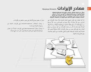 R$
٥
‫ﺔ‬َّ‫اﻟﻤﺎﻟﻴ‬ ‫اﻟﻤﺒﺎﻟﻎ‬ ‫اﻹﻳﺮادات‬ ‫ﺑﻤﺼﺎدر‬ ُّ‫اﻟﺨﺎص‬ ‫اﻟﺒﻨﺎء‬ ‫ﺣﺠﺮ‬ ‫ﻞ‬ِّ‫ﺜ‬‫ﻤ‬ُ‫ﻳ‬
‫ﺷﺮاﺋﺢ‬ ‫ﻣﻦ‬ ٍ‫ﺷﺮﻳﺤﺔ‬ ‫ﺔ‬َّ‫أﻳ‬ ‫ﻣﻦ‬ ‫اﻟﻤﻨﺸﺄة‬ ‫ﻫﺎ‬ُ‫ِّﺪ‬‫ﻟ‬‫ﺗﻮ‬ ‫اﻟﺘﻲ‬ ‫ﺔ‬َّ‫اﻟﻨﻘﺪﻳ‬
.(‫اﻷرﺑﺎح‬ ‫ﻟﻤﻌﺮﻓﺔ‬ ‫اﻹﻳﺮادات‬ ‫ﻣﻦ‬ ‫اﻟﺘﻜﺎﻟﻴﻒ‬ ‫ﻃﺮح‬ ‫)ﻳﻨﺒﻐﻲ‬ ‫اﻟﻌﻤﻼء‬
‫ﻫﻲ‬ ‫ﺍﻹﻳﺮﺍﺩﺍﺕ‬ ‫ﻣﺼﺎﺩﺭ‬ ‫ﱠ‬‫ﻓﺈﻥ‬ ، ّ‫ﺍﻟﺘﺠﺎﺭﻱ‬ ‫ﺍﻟﻌﻤﻞ‬ ‫ﻟﻨﻤﻮﺫﺝ‬ ‫ﺍﻟﻘﻠﺐ‬ ‫ﻣﺜﻞ‬ ‫ﺍﻟﻌﻤﻼﺀ‬ ‫ﻛﺎﻥ‬ ‫ﺇﺫﺍ‬
ٍ‫ﺷﺮﻳﺤﺔ‬ ‫ﱡ‬‫ﻛﻞ‬ ‫ﻳﺮﻏﺐ‬ ‫ﺍﻟﺘﻲ‬ ‫ﺍﻟﻘﻴﻤﺔ‬ ‫ﻋﻦ‬ ‫ﻧﻔﺴﻬﺎ‬ ‫ﺗﺴﺄﻝ‬ ‫ﺃﻥ‬ ٍ‫ﻣﻨﺸﺄﺓ‬ ‫ﱢ‬‫ﻛﻞ‬ ‫ﻋﻠﻰ‬ .‫ﺍﻟﺸﺮﺍﻳﻴﻦ‬
‫ﺍﻟﺴﺆﺍﻝ‬ ‫ﻫﺬﺍ‬ ‫ﻋﻦ‬ ‫ﱠﻘﺔ‬‫ﻓ‬‫ﺍﻟﻤﻮ‬ ‫ﺍﻹﺟﺎﺑﺔ‬ ‫ﺗﺘﻴﺢ‬ .‫ﻟﻬﺎ‬ ‫ﺎ‬ًّ‫ﻣﺎﺩﻳ‬ ً‫ﻣﻘﺎﺑﻼ‬ ‫ﻳﺪﻓﻊ‬ ‫ﺃﻥ‬ ‫ﺍﻟﻌﻤﻼﺀ‬ ‫ﺷﺮﺍﺋﺢ‬ ‫ﻣﻦ‬
‫ﺷﺮﺍﺋﺢ‬ ‫ﻣﻦ‬ ٍ‫ﺷﺮﻳﺤﺔ‬ ‫ﻛﻞ‬ ‫ﻣﻦ‬ ‫ﺍﻹﻳﺮﺍﺩﺍﺕ‬ ‫ﻣﺼﺎﺩﺭ‬ ‫ﻣﻦ‬ ‫ﺃﻛﺜﺮ‬ ‫ﺃﻭ‬ ٍ‫ﻭﺍﺣﺪ‬ ‫ﺗﻮﻟﻴﺪ‬ ‫ﻟﻠﻤﻨﺸﺄﺓ‬
‫ﻣﺜﻞ‬ ‫ﻟﻠﺘﺴﻌﻴﺮ‬ ٌ‫ﺔ‬‫ﻣﺨﺘﻠﻔ‬ ٌ‫ﺎﺕ‬ّ‫ﺁﻟﻴ‬ ‫ﺍﻹﻳﺮﺍﺩﺍﺕ‬ ‫ﻣﺼﺎﺩﺭ‬ ‫ﻣﻦ‬ ‫ﻣﺼﺪﺭ‬ ‫ﻟﻜﻞ‬ ‫ﺗﻜﻮﻥ‬ ‫ﻭﻗﺪ‬ .‫ﺍﻟﻌﻤﻼﺀ‬
‫ﻭﺍﻻﻋﺘﻤﺎﺩ‬ ،‫ﻮﻕ‬ ‫ﱡ‬‫ﺍﻟﺴ‬ ‫ﻋﻠﻰ‬ ‫ﻭﺍﻻﻋﺘﻤﺎﺩ‬ ،‫ﺍﻟﻌﻠﻨﻲ‬ ‫ﻭﺍﻟﻤﺰﺍﺩ‬ ،‫ﻭﺍﻟﻤﺴﺎﻭﻣﺔ‬ ،‫ﺍﻟﺜﺎﺑﺘﺔ‬ ‫ﺍﻷﺳﻌﺎﺭ‬ ‫ﻗﺎﺋﻤﺔ‬
.‫ﺍﻟﻌﻮﺍﺋﺪ‬ ‫ﻭﺇﺩﺍﺭﺓ‬ ‫ﺍﻟﺤﺠﻢ‬ ‫ﻋﻠﻰ‬
Revenue Streams ‫اﻹﻳﺮادات‬ ‫ﻣﺼﺎدر‬
:‫ﺍﻹﻳﺮﺍﺩﺍﺕ‬ ‫ﻣﻦ‬ ‫ﻣﺨﺘﻠﻔﻴﻦ‬ ‫ﻧﻮﻋﻴﻦ‬ ‫ﻋﻠﻰ‬ ‫ﺍﻷﻋﻤﺎﻝ‬ ‫ﻧﻤﻮﺫﺝ‬ ‫ﻳﻨﻄﻮﻱ‬ ‫ﺃﻥ‬ ‫ﻳﻤﻜﻦ‬
‫ﻋﻦ‬ ‫ﺍﻟﻨﺎﺗﺠﺔ‬ ‫ﺍﻹﻳﺮﺍﺩﺍﺕ‬ ‫ﻭﻫﻲ‬ (Transac on Revenues) ‫ﺍﻟﻤﻌﺎﻣﻼﺕ‬ ‫ﺇﻳﺮﺍﺩﺍﺕ‬ .١
.‫ﻭﺍﺣﺪﺓ‬ ‫ﻟﻤﺮﺓ‬ ‫ﺍﻟﻌﻤﻼﺀ‬ ‫ﻣﺪﻓﻮﻋﺎﺕ‬
ٍ‫ﺩﻓﻌﺎﺕ‬ ‫ﻋﻦ‬ ٌ‫ﺔ‬‫ﺍﻟﻨﺎﺷﺌ‬ ‫ﺍﻹﻳﺮﺍﺩﺍﺕ‬ ‫ﻭﻫﻲ‬ (Recurring Revenues) ٌ‫ﺓ‬‫ﺭ‬‫ﱢ‬‫ﻣﺘﻜﺮ‬ ٌ‫ﺇﻳﺮﺍﺩﺍﺕ‬ .٢
.‫ﻟﻠﻌﻤﻼﺀ‬ ‫ﺍﻟﺒﻴﻊ‬ ‫ﺑﻌﺪ‬ ‫ﻣﺎ‬ ِ‫ﻢ‬ْ‫ﻋ‬َ‫ﺩ‬ ‫ﻟﺘﻮﻓﻴﺮ‬ ‫ﺎ‬‫ﱠ‬‫ﻭﺇﻣ‬ ‫ﺍﻟﻤﻘﺘﺮﺣﺔ‬ ‫ﺍﻟﻘﻴﻢ‬ ‫ﻟﺘﺤﻘﻴﻖ‬ ‫ﺎ‬ّ‫ﺇﻣ‬ ٍ‫ﻣﺘﻮﺍﺻﻠﺔ‬
 