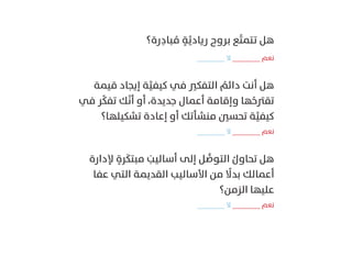 ‫رة؟‬ِ‫د‬‫ﺒﺎ‬ ُ‫ﻣ‬ ٍ‫ﺔ‬َّ‫رﻳﺎدﻳ‬ ‫ﺑﺮوح‬ ‫ﻊ‬َّ‫ﺘ‬‫ﺗﺘﻤ‬ ‫ﻫﻞ‬
_______ ‫ﻻ‬ _______ ‫ﻧﻌﻢ‬
‫ﻗﻴﻤﺔ‬ ‫إﻳﺠﺎد‬ ‫ﺔ‬َّ‫ﻛﻴﻔﻴ‬ ‫ﻓﻲ‬ ‫اﻟﺘﻔﻜﲑ‬ ُ‫داﺋﻢ‬ ‫أﻧﺖ‬ ‫ﻫﻞ‬
‫ﻓﻲ‬ ‫ﺮ‬ِّ‫ﻜ‬‫ﺗﻔ‬ ‫ﻚ‬َّ‫ﻧ‬‫أ‬ ‫أو‬ ،‫ﺟﺪﻳﺪة‬ ‫أﻋﻤﺎل‬ ‫وإﻗﺎﻣﺔ‬ ‫ﻬﺎ‬ُ‫ﺗﻘﱰﺣ‬
‫ﺗﺸﻜﻴﻠﻬﺎ؟‬ ‫إﻋﺎدة‬ ‫أو‬ ‫ﻣﻨﺸﺄﺗﻚ‬ ‫ﺗﺤﺴﲔ‬ ‫ﺔ‬َّ‫ﻛﻴﻔﻴ‬
_______ ‫ﻻ‬ _______ ‫ﻧﻌﻢ‬
‫ﻹدارة‬ ٍ‫ﺮة‬َ‫ﻣﺒﺘﻜ‬ َ‫أﺳﺎﻟﻴﺐ‬ ‫إﻟﻰ‬ ‫ﻞ‬ ُّ‫اﻟﺘﻮﺻ‬ ُ‫ﺗﺤﺎول‬ ‫ﻫﻞ‬
‫ﻋﻔﺎ‬ ‫اﻟﺘﻲ‬ ‫اﻟﻘﺪﻳﻤﺔ‬ ‫اﻷﺳﺎﻟﻴﺐ‬ ‫ﻣﻦ‬ ً‫ﺑﺪﻻ‬ ‫أﻋﻤﺎﻟﻚ‬
‫اﻟﺰﻣﻦ؟‬ ‫ﻋﻠﻴﻬﺎ‬
_______ ‫ﻻ‬ _______ ‫ﻧﻌﻢ‬
 