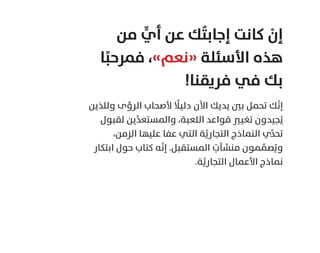 ‫ﻣﻦ‬ ٍّ‫أي‬ ‫ﻋﻦ‬ ‫ﻚ‬ُ‫ﺘ‬‫إﺟﺎﺑ‬ ‫ﻛﺎﻧﺖ‬ ْ‫إن‬
‫ﺎ‬ً‫ﻓﻤﺮﺣﺒ‬ ،«‫»ﻧﻌﻢ‬ ‫اﻷﺳﺌﻠﺔ‬ ‫ﻫﺬه‬
!‫ﻓﺮﻳﻘﻨﺎ‬ ‫ﻓﻲ‬ ‫ﺑﻚ‬
‫وﻟﻠﺬﻳﻦ‬ ‫اﻟﺮؤى‬ ‫ﻷﺻﺤﺎب‬ ً‫دﻟﻴﻼ‬ ‫اﻵن‬ ‫ﻳﺪﻳﻚ‬ ‫ﺑﲔ‬ ‫ﺗﺤﻤﻞ‬ ‫ﻚ‬َّ‫ﻧ‬‫إ‬
‫ﻟﻘﺒﻮل‬ ‫ﻳﻦ‬ِّ‫ﺪ‬‫واﻟﻤﺴﺘﻌ‬ ،‫اﻟﻠﻌﺒﺔ‬ ‫ﻗﻮاﻋﺪ‬ ‫ﺗﻐﻴﲑ‬ ‫ﺠﻴﺪون‬ُ‫ﻳ‬
،‫اﻟﺰﻣﻦ‬ ‫ﻋﻠﻴﻬﺎ‬ ‫ﻋﻔﺎ‬ ‫اﻟﺘﻲ‬ ‫ﺔ‬َّ‫اﻟﺘﺠﺎرﻳ‬ ‫اﻟﻨﻤﺎذج‬ ‫ي‬ِّ‫ﺪ‬‫ﺗﺤ‬
‫اﺑﺘﻜﺎر‬ ‫ﺣﻮل‬ ‫ﻛﺘﺎب‬ ‫ﻪ‬َّ‫ﻧ‬‫إ‬ .‫اﻟﻤﺴﺘﻘﺒﻞ‬ ِ‫ﻣﻨﺸﺂت‬ ‫ﻤﻮن‬ ِّ‫ﺼﻤ‬ُ‫وﻳ‬
.‫ﺔ‬َّ‫اﻟﺘﺠﺎرﻳ‬ ‫اﻷﻋﻤﺎل‬ ‫ﻧﻤﺎذج‬
 