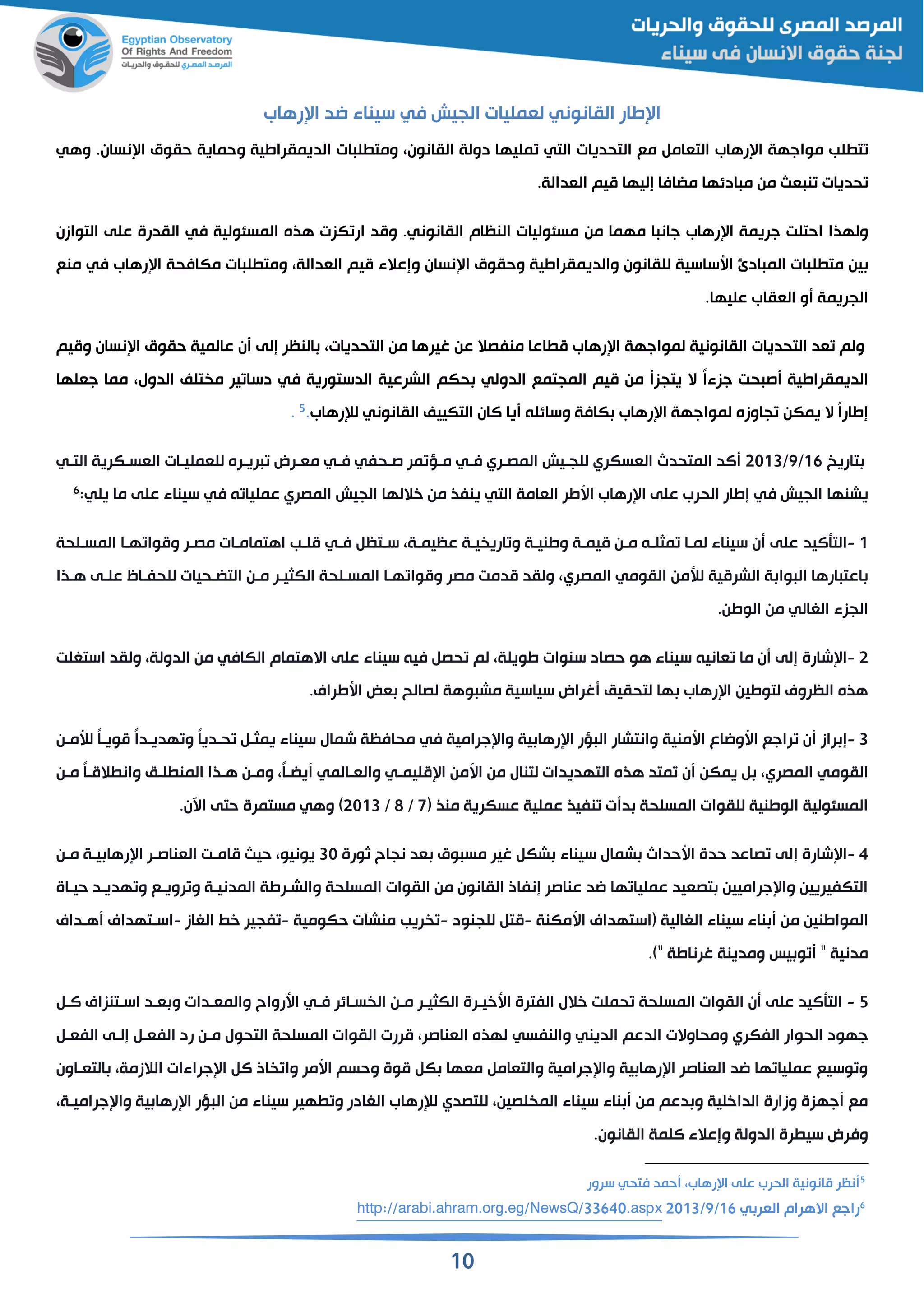 11
‫الجيش‬ ‫لقمليات‬ ‫القانوني‬ ‫طار‬ ‫ا‬‫في‬‫رهاب‬ ‫ا‬ ‫اد‬ ‫سيناء‬
‫لب‬ ‫ت‬‫مواجهة‬‫رهاب‬ ‫ا‬‫التقام‬‫مع‬‫التحديات‬‫التي‬‫مليها‬‫دولة‬‫القانون‬‫ات‬ ‫ل‬ ‫ومت‬‫الديمقراطية‬‫وحماية‬‫حقوق‬.‫نسان‬ ‫ا‬‫وهي‬
‫حديات‬‫قث‬ ‫ن‬‫من‬‫ادئها‬ ‫م‬‫مضافا‬‫إليها‬‫ميم‬.‫القدالة‬
‫ولهذا‬‫احتلت‬‫جريمة‬‫رهاب‬ ‫ا‬‫جان‬‫ا‬‫مهما‬‫من‬‫مسئوليات‬‫النظام‬.‫القانوني‬‫ومد‬‫كزت‬ ‫ار‬‫هذه‬‫المسئولية‬‫في‬‫القدرة‬‫على‬‫التوازن‬
‫ين‬‫ات‬ ‫ل‬ ‫مت‬‫ادئ‬ ‫الم‬‫اسساسية‬‫للقانون‬‫والديمقراطية‬‫وحقوق‬‫نسان‬ ‫ا‬‫وإعالء‬‫ميم‬‫القدالة‬‫ات‬ ‫ل‬ ‫ومت‬‫مكافحة‬‫رهاب‬ ‫ا‬‫في‬‫منع‬
‫الجريمة‬‫و‬‫الققاب‬.‫عليها‬
‫ولم‬‫قد‬‫التحديات‬‫القانونية‬‫لمو‬‫اجهة‬‫رهاب‬ ‫ا‬‫اعا‬ ‫م‬‫منفصال‬‫عن‬‫غيرها‬‫من‬‫التحديات‬‫النظر‬‫إلى‬‫ن‬‫عالمية‬‫حقوق‬‫نسان‬ ‫ا‬‫وميم‬
‫الديمقراطية‬‫حت‬ ‫ص‬ً‫ا‬‫جزء‬‫ال‬‫يتجز‬‫من‬‫ميم‬‫المجتمع‬‫الدولي‬‫حكم‬‫الشرعية‬‫الدستورية‬‫في‬‫ير‬ ‫دسا‬‫تلف‬ ‫م‬‫الدول‬‫مما‬‫جقلها‬
ً‫ا‬‫إطار‬‫ال‬‫يمكن‬‫جاوزه‬‫لمواجهة‬‫رهاب‬ ‫ا‬‫كافة‬‫وسائلن‬‫يا‬‫الان‬‫التكييف‬‫القانوني‬‫لإلرهاب‬.5.
‫تاريخ‬16/9/2113‫المتحدث‬ ‫الد‬‫القسكري‬‫للجقيش‬‫المصقري‬‫فقي‬‫مر‬ ‫مقؤ‬‫صقحفي‬‫فقي‬‫القسقكرية‬ ‫للقمليقات‬ ‫ريقره‬ ‫مققرض‬‫التقي‬
‫الجيش‬ ‫يشنها‬‫في‬‫القامة‬ ‫اسطر‬ ‫رهاب‬ ‫ا‬ ‫على‬ ‫الحرب‬ ‫إطار‬‫التي‬‫الجيش‬ ‫خاللها‬ ‫من‬ ‫ينفذ‬‫المصري‬‫ن‬ ‫عمليا‬‫في‬‫على‬ ‫سيناء‬‫يلي‬ ‫ما‬:6
1-‫التأالي‬‫د‬‫سقتظ‬ ‫عظيمقة‬ ‫يقة‬ ‫اري‬ ‫و‬ ‫وطنيقة‬ ‫ميمقة‬ ‫مقن‬ ‫مثلقن‬ ‫لمقا‬ ‫سيناء‬ ‫ن‬ ‫على‬‫فقي‬‫المسقلحة‬ ‫هقا‬ ‫وموا‬ ‫مصقر‬ ‫اهتمامقات‬ ‫ملقب‬
‫لألمن‬ ‫الشرمية‬ ‫ة‬ ‫وا‬ ‫ال‬ ‫ارها‬ ‫اعت‬‫القومي‬‫المصري‬‫هقذا‬ ‫علقى‬ ‫للحفقاه‬ ‫التضقحيات‬ ‫مقن‬ ‫الكثيقر‬ ‫المسقلحة‬ ‫هقا‬ ‫وموا‬ ‫مصر‬ ‫مدمت‬ ‫ولقد‬
‫الجزء‬‫الغالي‬.‫الوطن‬ ‫من‬
2-‫شارة‬ ‫ا‬‫قاني‬ ‫ما‬ ‫ن‬ ‫إلى‬‫االهتمام‬ ‫على‬ ‫سيناء‬ ‫فين‬ ‫حص‬ ‫لم‬ ‫طويلة‬ ‫سنوات‬ ‫حصاد‬ ‫هو‬ ‫سيناء‬ ‫ن‬‫الكافي‬‫استغلت‬ ‫ولقد‬ ‫الدولة‬ ‫من‬
.‫اسطراي‬ ‫قض‬ ‫لصالح‬ ‫وهة‬ ‫مش‬ ‫سياسية‬ ‫غراض‬ ‫لتحقيم‬ ‫ها‬ ‫رهاب‬ ‫ا‬ ‫لتوطين‬ ‫الظروي‬ ‫هذه‬
3-‫راز‬ ‫إ‬‫جرامية‬ ‫وا‬ ‫ية‬ ‫رها‬ ‫ا‬ ‫ؤر‬ ‫ال‬ ‫وانتشار‬ ‫اسمنية‬ ‫اسوااع‬ ‫راجع‬ ‫ن‬‫في‬‫سيناء‬ ‫شمال‬ ‫محافظة‬‫لألمقن‬ ً‫ا‬‫مويق‬ ً‫ا‬‫هديقد‬ ‫و‬ ً‫ا‬‫حقدي‬ ‫يمثق‬
‫القومي‬‫المصري‬‫اسمن‬ ‫من‬ ‫لتنال‬ ‫التهديدات‬ ‫هذه‬ ‫متد‬ ‫ن‬ ‫يمكن‬‫مليمقي‬ ‫ا‬‫والققالمي‬‫مقن‬ ً‫ا‬‫المق‬ ‫وان‬ ‫لقم‬ ‫المن‬ ‫هقذا‬ ‫ومقن‬ ً‫ا‬‫يضق‬
‫منذ‬ ‫عسكرية‬ ‫عملية‬ ‫نفيذ‬ ‫ت‬ ‫د‬ ‫المسلحة‬ ‫للقوات‬ ‫الوطنية‬ ‫المسئولية‬(7/8/2113)‫وهي‬.‫اآلن‬ ‫حتى‬ ‫مستمرة‬
4-‫شارة‬ ‫ا‬‫إ‬‫ثورة‬ ‫نجاح‬ ‫قد‬ ‫وق‬ ‫مس‬ ‫غير‬ ‫شك‬ ‫سيناء‬ ‫شمال‬ ‫اسحداث‬ ‫حدة‬ ‫صاعد‬ ‫لى‬31‫مقن‬ ‫يقة‬ ‫رها‬ ‫ا‬ ‫القناصقر‬ ‫مامقت‬ ‫حيث‬ ‫يونيو‬
‫حيقاة‬ ‫هديقد‬ ‫و‬ ‫رويقع‬ ‫و‬ ‫المدنيقة‬ ‫والشقرطة‬ ‫المسلحة‬ ‫القوات‬ ‫من‬ ‫القانون‬ ‫إنفاذ‬ ‫عناصر‬ ‫اد‬ ‫ها‬ ‫عمليا‬ ‫تصقيد‬ ‫جراميين‬ ‫وا‬ ‫التكفيريين‬
( ‫الغالية‬ ‫سيناء‬ ‫ناء‬ ‫من‬ ‫المواطنين‬‫استهد‬‫اي‬‫اسمكنة‬-‫مت‬‫للجنود‬-‫ريب‬‫حكومية‬ ‫منشآت‬-‫فجير‬‫الغاز‬ ‫خ‬-‫اسقتهداي‬‫هقداي‬
.)" ‫غرناطة‬ ‫ومدينة‬ ‫يس‬ ‫و‬ " ‫مدنية‬
5-‫سقائر‬ ‫ال‬ ‫مقن‬ ‫الكثيقر‬ ‫اسخيقرة‬ ‫الفترة‬ ‫خالل‬ ‫حملت‬ ‫المسلحة‬ ‫القوات‬ ‫ن‬ ‫على‬ ‫التأاليد‬‫فقي‬‫الق‬ ‫اسقتنزاي‬ ‫ققد‬ ‫و‬ ‫والمققدات‬ ‫اسرواح‬
‫الحوار‬ ‫جهود‬‫الفكري‬‫الدعم‬ ‫ومحاوالت‬‫ا‬‫لديني‬‫والنفسي‬‫الفقق‬ ‫إلقى‬ ‫الفقق‬ ‫رد‬ ‫مقن‬ ‫التحول‬ ‫المسلحة‬ ‫القوات‬ ‫مررت‬ ‫القناصر‬ ‫لهذه‬
‫التققاون‬ ‫الالزمة‬ ‫جراءات‬ ‫ا‬ ‫ال‬ ‫اذ‬ ‫وا‬ ‫اسمر‬ ‫وحسم‬ ‫موة‬ ‫ك‬ ‫مقها‬ ‫والتقام‬ ‫جرامية‬ ‫وا‬ ‫ية‬ ‫رها‬ ‫ا‬ ‫القناصر‬ ‫اد‬ ‫ها‬ ‫عمليا‬ ‫وسيع‬ ‫و‬
‫لصين‬ ‫الم‬ ‫سيناء‬ ‫ناء‬ ‫من‬ ‫دعم‬ ‫و‬ ‫الداخلية‬ ‫وزارة‬ ‫جهزة‬ ‫مع‬‫للتصد‬‫ي‬‫جراميقة‬ ‫وا‬ ‫ية‬ ‫رها‬ ‫ا‬ ‫ؤر‬ ‫ال‬ ‫من‬ ‫سيناء‬ ‫هير‬ ‫و‬ ‫الغادر‬ ‫لإلرهاب‬
.‫القانون‬ ‫اللمة‬ ‫وإعالء‬ ‫الدولة‬ ‫رة‬ ‫سي‬ ‫وفرض‬
5
‫سرور‬ ‫فتحي‬ ‫حمد‬ ‫رهاب‬ ‫ا‬ ‫على‬ ‫الحرب‬ ‫مانونية‬ ‫نظر‬
6
‫ي‬ ‫القر‬ ‫االهرام‬ ‫راجع‬16/9/2113http://arabi.ahram.org.eg/NewsQ/33640.aspx
 