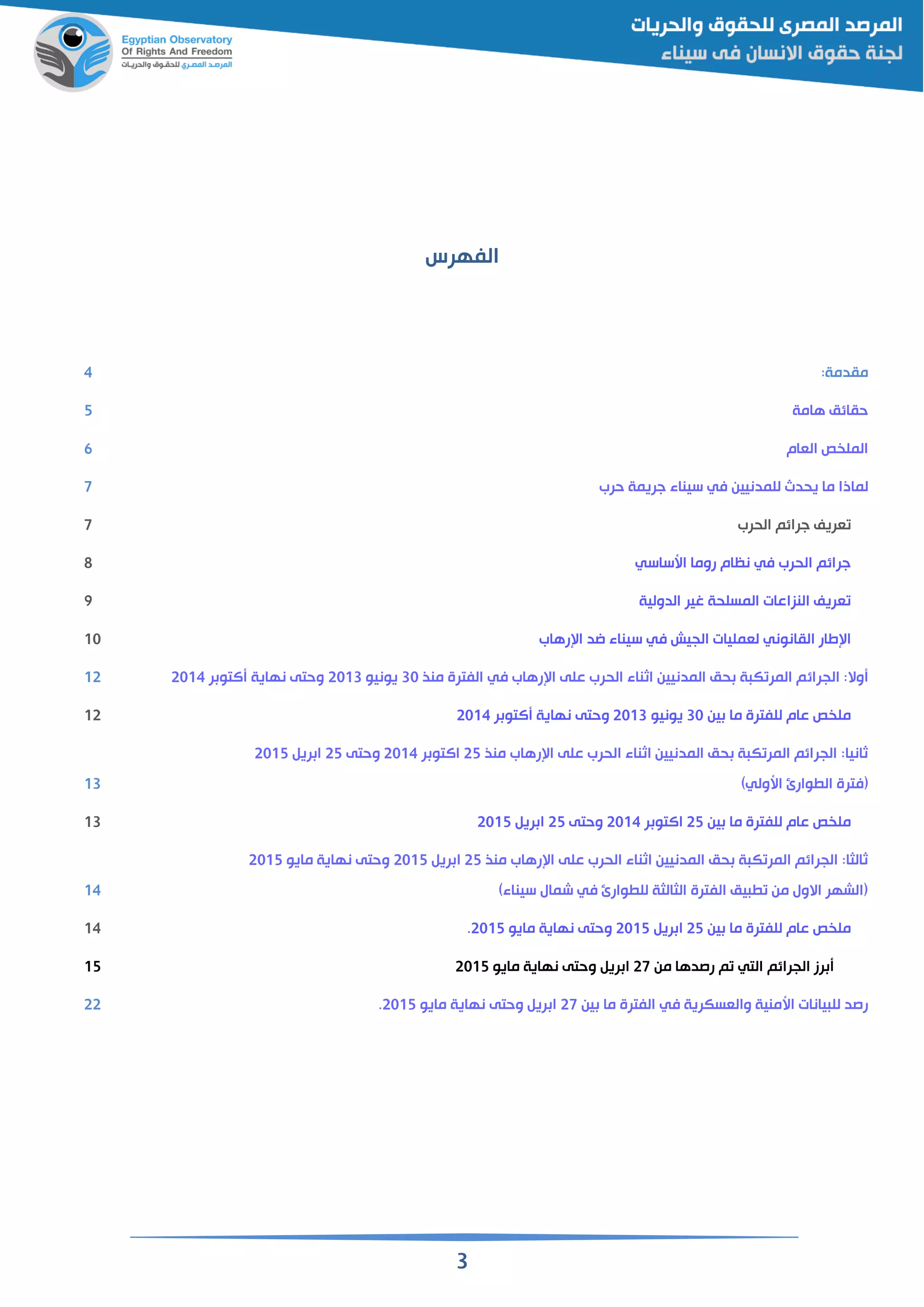 3
‫الفهرس‬
:‫مقدمة‬4
‫هامة‬ ‫حقائم‬5
‫القام‬ ‫ص‬ ‫المل‬6
‫لماذ‬‫حرب‬ ‫جريمة‬ ‫سيناء‬ ‫في‬ ‫للمدنيين‬ ‫يحدث‬ ‫ما‬ ‫ا‬7
‫الحرب‬ ‫جرائم‬ ‫قريف‬7
‫اسساسي‬ ‫روما‬ ‫نظام‬ ‫في‬ ‫الحرب‬ ‫جرائم‬8
‫الدولية‬ ‫غير‬ ‫المسلحة‬ ‫النزاعات‬ ‫قريف‬9
‫رهاب‬ ‫ا‬ ‫اد‬ ‫سيناء‬ ‫في‬ ‫الجيش‬ ‫لقمليات‬ ‫القانوني‬ ‫طار‬ ‫ا‬11
:‫وال‬‫الجرائ‬‫منذ‬ ‫الفترة‬ ‫في‬ ‫رهاب‬ ‫ا‬ ‫على‬ ‫الحرب‬ ‫اثناء‬ ‫المدنيين‬ ‫حم‬ ‫ة‬ ‫ك‬ ‫المر‬ ‫م‬31‫يونيو‬2113‫ر‬ ‫التو‬ ‫نهاية‬ ‫وحتى‬211412
‫ين‬ ‫ما‬ ‫للفترة‬ ‫عام‬ ‫ص‬ ‫مل‬31‫يونيو‬2113‫ر‬ ‫التو‬ ‫نهاية‬ ‫وحتى‬211412
‫منذ‬ ‫رهاب‬ ‫ا‬ ‫على‬ ‫الحرب‬ ‫اثناء‬ ‫المدنيين‬ ‫حم‬ ‫ة‬ ‫ك‬ ‫المر‬ ‫الجرائم‬ :‫ثانيا‬25‫ر‬ ‫االتو‬2114‫وحتى‬25‫ري‬ ‫ا‬2115
)‫اسولي‬ ‫وارئ‬ ‫ال‬ ‫(فترة‬13
‫ين‬ ‫ما‬ ‫للفترة‬ ‫عام‬ ‫ص‬ ‫مل‬25‫ر‬ ‫االتو‬2114‫وحتى‬25‫ري‬ ‫ا‬211513
‫منذ‬ ‫رهاب‬ ‫ا‬ ‫على‬ ‫الحرب‬ ‫اثناء‬ ‫المدنيين‬ ‫حم‬ ‫ة‬ ‫ك‬ ‫المر‬ ‫الجرائم‬ :‫ثالثا‬25‫ري‬ ‫ا‬2115‫مايو‬ ‫نهاية‬ ‫وحتى‬2115
)‫سيناء‬ ‫شمال‬ ‫في‬ ‫وارئ‬ ‫لل‬ ‫الثالثة‬ ‫الفترة‬ ‫يم‬ ‫من‬ ‫االول‬ ‫(الشهر‬14
‫ين‬ ‫ما‬ ‫للفترة‬ ‫عام‬ ‫ص‬ ‫مل‬25‫ري‬ ‫ا‬2115‫مايو‬ ‫نهاية‬ ‫وحتى‬2115.14
‫من‬ ‫رصدها‬ ‫م‬ ‫التي‬ ‫الجرائم‬ ‫رز‬27‫مايو‬ ‫نهاية‬ ‫وحتى‬ ‫ري‬ ‫ا‬211515
‫ين‬ ‫ما‬ ‫الفترة‬ ‫في‬ ‫والقسكرية‬ ‫اسمنية‬ ‫يانات‬ ‫لل‬ ‫رصد‬27‫مايو‬ ‫نهاية‬ ‫وحتى‬ ‫ري‬ ‫ا‬2115.22
 