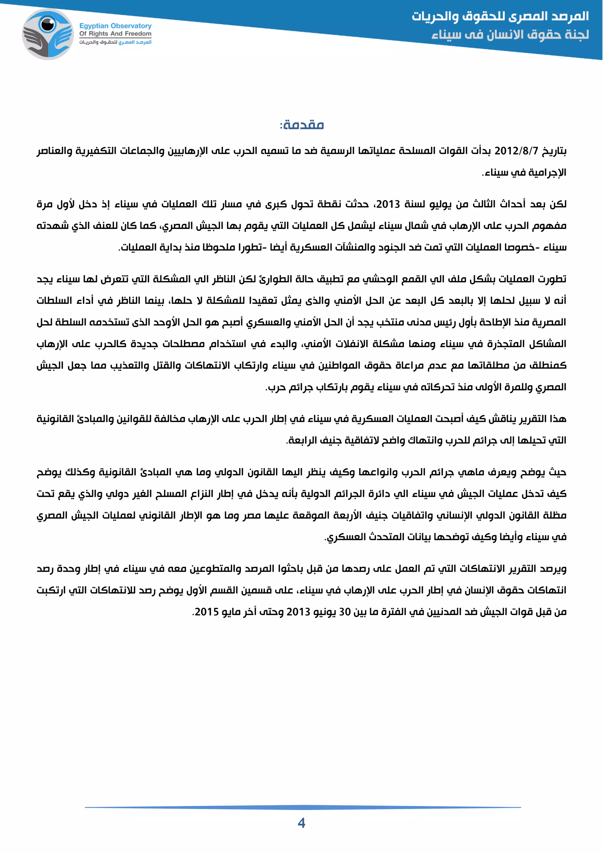 4
:‫مقدمة‬
‫تاريخ‬7/8/2112‫عل‬ ‫الحرب‬ ‫سمين‬ ‫ما‬ ‫اد‬ ‫الرسمية‬ ‫ها‬ ‫عمليا‬ ‫المسلحة‬ ‫القوات‬ ‫ت‬ ‫د‬‫والقناصر‬ ‫التكفيرية‬ ‫والجماعات‬ ‫يين‬ ‫رها‬ ‫ا‬ ‫ى‬
‫جرامية‬ ‫ا‬‫في‬.‫سيناء‬
‫لكن‬‫الثالث‬ ‫حداث‬ ‫قد‬‫يوليو‬ ‫من‬‫لسنة‬2113‫رى‬ ‫ال‬ ‫حول‬ ‫ة‬ ‫نق‬ ‫حدثت‬‫في‬‫القمليات‬ ‫لك‬ ‫مسار‬‫في‬‫مرة‬ ‫سول‬ ‫دخ‬ ‫إذ‬ ‫سيناء‬
‫رهاب‬ ‫ا‬ ‫على‬ ‫الحرب‬ ‫مفهوم‬‫في‬‫القمليات‬ ‫ال‬ ‫ليشم‬ ‫سيناء‬ ‫شمال‬‫التي‬‫الجيش‬ ‫ها‬ ‫يقوم‬‫المصري‬‫الما‬‫للقنف‬ ‫الان‬‫الذي‬‫ن‬ ‫شهد‬
‫سيناء‬-‫خصوصا‬‫القمليات‬‫التي‬‫يضا‬ ‫القسكرية‬ ‫والمنشآت‬ ‫الجنود‬ ‫اد‬ ‫مت‬-‫ورا‬.‫القمليات‬ ‫داية‬ ‫منذ‬ ‫ملحوظا‬
‫حالة‬ ‫يم‬ ‫مع‬ ‫الوحشي‬ ‫القمع‬ ‫الي‬ ‫ملف‬ ‫شك‬ ‫القمليات‬ ‫ورت‬‫وارئ‬ ‫ال‬‫الي‬ ‫الناظر‬ ‫لكن‬‫المشكلة‬‫التي‬‫يجد‬ ‫سيناء‬ ‫لها‬ ‫تقرض‬
‫ال‬ ‫إال‬ ‫لحلها‬ ‫ي‬ ‫س‬ ‫ال‬ ‫نن‬‫الح‬ ‫عن‬ ‫قد‬ ‫ال‬ ‫ال‬ ‫قد‬‫اسمني‬‫الناظر‬ ‫ينما‬ ‫حلها‬ ‫ال‬ ‫للمشكلة‬ ‫ققيدا‬ ‫يمث‬ ‫والذى‬‫في‬‫ات‬ ‫السل‬ ‫داء‬
‫الح‬ ‫ن‬ ‫يجد‬ ‫ب‬ ‫منت‬ ‫مدنى‬ ‫رئيس‬ ‫أول‬ ‫طاحة‬ ‫ا‬ ‫منذ‬ ‫المصرية‬‫اسمني‬‫والقسكري‬‫لح‬ ‫ة‬ ‫السل‬ ‫دمن‬ ‫ست‬ ‫الذى‬ ‫اسوحد‬ ‫الح‬ ‫هو‬ ‫ح‬ ‫ص‬
‫المتجذرة‬ ‫المشاال‬‫في‬‫االنفالت‬ ‫مشكلة‬ ‫ومنها‬ ‫سيناء‬‫اسم‬‫ني‬‫دء‬ ‫وال‬‫في‬‫رهاب‬ ‫ا‬ ‫على‬ ‫الالحرب‬ ‫جديدة‬ ‫لحات‬ ‫مص‬ ‫دام‬ ‫است‬
‫من‬ ‫لم‬ ‫المن‬‫ها‬ ‫لقا‬ ‫م‬‫المواطنين‬ ‫حقوق‬ ‫مراعاة‬ ‫عدم‬ ‫مع‬‫في‬‫الجيش‬ ‫جق‬ ‫مما‬ ‫والتقذيب‬ ‫والقت‬ ‫االنتهاالات‬ ‫كاب‬ ‫وار‬ ‫سيناء‬
‫المصري‬‫ن‬ ‫حرالا‬ ‫منذ‬ ‫اسولى‬ ‫وللمرة‬‫حرب‬ ‫جرائم‬ ‫كاب‬ ‫ار‬ ‫يقوم‬ ‫سيناء‬ ‫في‬.
‫ا‬ ‫حت‬ ‫ص‬ ‫اليف‬ ‫ينامش‬ ‫التقرير‬ ‫هذا‬‫القسكرية‬ ‫لقمليات‬‫في‬‫سيناء‬‫في‬‫القانونية‬ ‫ادئ‬ ‫والم‬ ‫للقوانين‬ ‫الفة‬ ‫م‬ ‫رهاب‬ ‫ا‬ ‫على‬ ‫الحرب‬ ‫إطار‬
‫التي‬‫إلى‬ ‫حيلها‬‫للحرب‬ ‫جرائم‬‫وااح‬ ‫وانتها‬‫جنيف‬ ‫فامية‬ ‫ال‬.‫قة‬ ‫الرا‬
‫يواح‬ ‫حيث‬‫ماهي‬ ‫ويقري‬‫الحرب‬ ‫جرائم‬‫واليف‬ ‫وانواعها‬‫هي‬ ‫وما‬ ‫الدولي‬ ‫القانون‬ ‫اليها‬ ‫ينظر‬‫ادئ‬ ‫الم‬‫يو‬ ‫والذلك‬ ‫القانونية‬‫اح‬
‫الجيش‬ ‫عمليات‬ ‫دخ‬ ‫اليف‬‫في‬‫الي‬ ‫سيناء‬‫يدخ‬ ‫أنن‬ ‫الدولية‬ ‫الجرائم‬ ‫دائرة‬‫في‬‫دولي‬ ‫الغير‬ ‫المسلح‬ ‫النزاع‬ ‫إطار‬‫يقع‬ ‫والذي‬‫حت‬
‫نساني‬ ‫ا‬ ‫الدولي‬ ‫القانون‬ ‫مظلة‬‫جنيف‬ ‫فاميات‬ ‫وا‬‫المصري‬ ‫الجيش‬ ‫لقمليات‬ ‫القانوني‬ ‫طار‬ ‫ا‬ ‫هو‬ ‫وما‬ ‫مصر‬ ‫عليها‬ ‫المومقة‬ ‫قة‬ ‫اسر‬
‫في‬‫سيناء‬‫واليف‬ ‫يضا‬ ‫و‬‫واحه‬‫المتحدث‬ ‫يانات‬ ‫ا‬.‫القسكري‬
‫التقرير‬ ‫ويرصد‬‫االنتهاالات‬‫القم‬ ‫م‬ ‫التي‬‫على‬‫المرصد‬ ‫احثوا‬ ‫م‬ ‫من‬ ‫رصدها‬‫مقن‬ ‫وعين‬ ‫والمت‬‫في‬‫سيناء‬‫في‬‫رصد‬ ‫وحدة‬ ‫إطار‬
‫نسان‬ ‫ا‬ ‫حقوق‬ ‫انتهاالات‬‫في‬‫الحرب‬ ‫إطار‬‫على‬‫رهاب‬ ‫ا‬‫في‬‫سيناء‬‫على‬‫اسول‬ ‫القسم‬ ‫مسمين‬‫رصد‬ ‫يواح‬‫لالنتهاالات‬‫ت‬ ‫ك‬ ‫ار‬ ‫التي‬
‫م‬ ‫من‬‫المدنيين‬ ‫اد‬ ‫الجيش‬ ‫موات‬‫في‬‫ين‬ ‫ما‬ ‫الفترة‬31‫يونيو‬2113‫خر‬ ‫وحتى‬‫مايو‬2115.
 