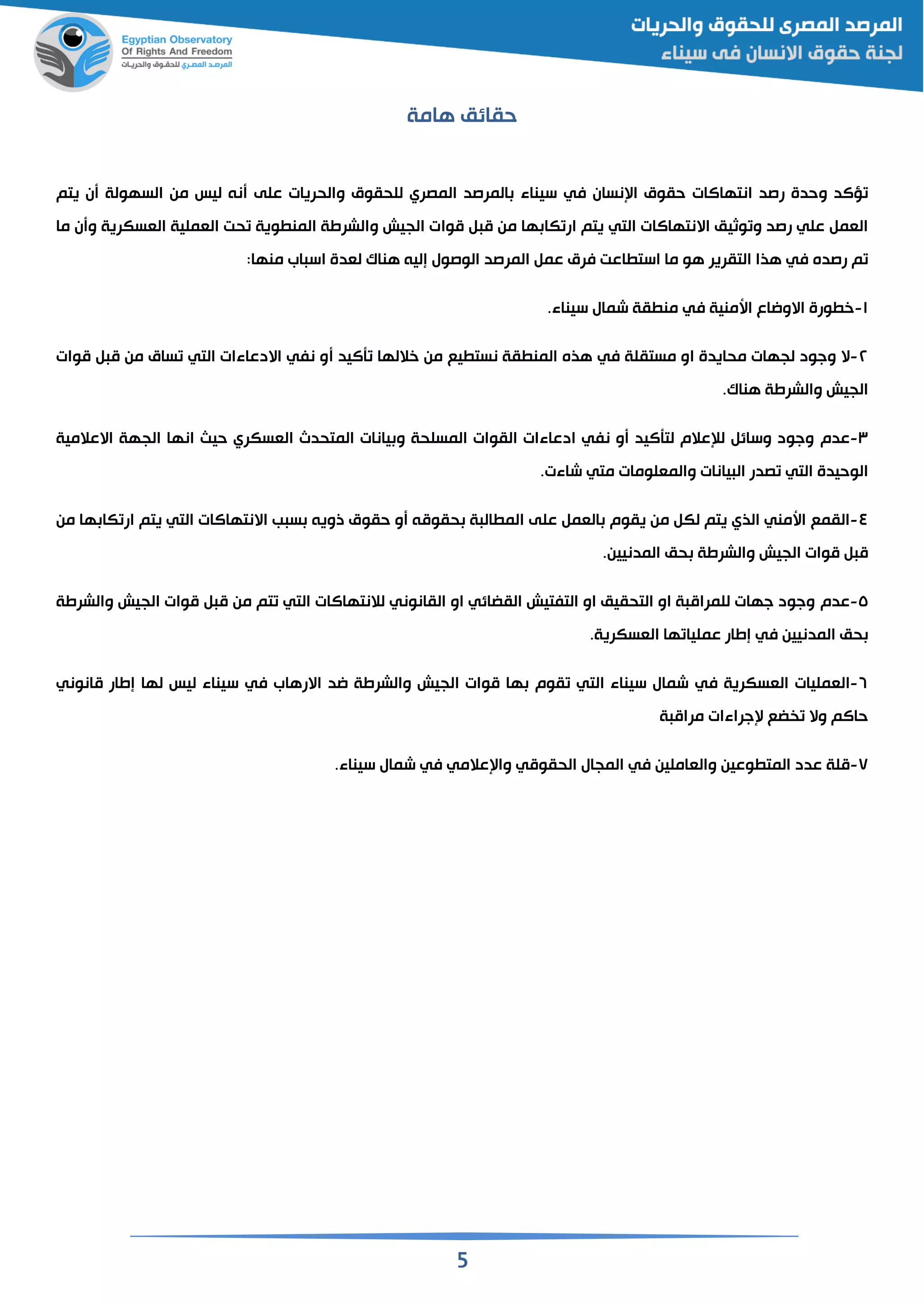 5
‫هامة‬ ‫حقائم‬
‫رصد‬ ‫وحدة‬ ‫ؤالد‬‫انتهاالات‬‫نسان‬ ‫ا‬ ‫حقوق‬‫في‬‫للحقوق‬ ‫المصري‬ ‫المرصد‬ ‫سيناء‬‫على‬ ‫والحريات‬‫يتم‬ ‫ن‬ ‫السهولة‬ ‫من‬ ‫ليس‬ ‫نن‬
‫يتم‬ ‫التي‬ ‫االنتهاالات‬ ‫وثيم‬ ‫و‬ ‫رصد‬ ‫علي‬ ‫القم‬‫ها‬ ‫كا‬ ‫ار‬‫م‬ ‫من‬‫موا‬‫و‬ ‫الجيش‬ ‫ت‬‫القسكرية‬ ‫القملية‬ ‫حت‬ ‫وية‬ ‫المن‬ ‫الشرطة‬‫ما‬ ‫ن‬ ‫و‬
‫رصده‬ ‫م‬‫في‬‫التقرير‬ ‫هذا‬‫المرصد‬ ‫عم‬ ‫فرق‬ ‫اعت‬ ‫است‬ ‫ما‬ ‫هو‬‫إلين‬ ‫الوصول‬‫لقدة‬ ‫هنا‬‫اب‬ ‫اس‬:‫منها‬
١-‫اسمنية‬ ‫االوااع‬ ‫ورة‬ ‫خ‬‫في‬‫شمال‬ ‫قة‬ ‫من‬.‫سيناء‬
٢-‫ال‬‫مستقلة‬ ‫او‬ ‫محايدة‬ ‫لجهات‬ ‫وجود‬‫في‬‫أاليد‬ ‫خاللها‬ ‫من‬ ‫يع‬ ‫نست‬ ‫قة‬ ‫المن‬ ‫هذه‬‫موات‬ ‫م‬ ‫من‬ ‫ساق‬ ‫التي‬ ‫االدعاءات‬ ‫نفي‬ ‫و‬
‫الجيش‬. ‫هنا‬ ‫والشرطة‬
٣-‫عدم‬‫المسلحة‬ ‫القوات‬ ‫ادعاءات‬ ‫نفي‬ ‫و‬ ‫لتأاليد‬ ‫لإلعالم‬ ‫وسائ‬ ‫وجود‬‫المتحدث‬ ‫يانات‬ ‫و‬‫القسكري‬‫انها‬ ‫حيث‬‫الجهة‬‫االعالمية‬
‫يانات‬ ‫ال‬ ‫صدر‬ ‫التي‬ ‫الوحيدة‬‫متي‬ ‫والمقلومات‬.‫شاءت‬
٤-‫القمع‬‫ال‬ ‫يقوم‬ ‫من‬ ‫لك‬ ‫يتم‬ ‫الذي‬ ‫اسمني‬‫قم‬‫على‬‫ب‬ ‫س‬ ‫ذوين‬ ‫حقوق‬ ‫و‬ ‫حقومن‬ ‫ة‬ ‫ال‬ ‫الم‬‫االنتهاالات‬‫يتم‬ ‫التي‬‫ها‬ ‫كا‬ ‫ار‬‫من‬
‫الجيش‬ ‫موات‬ ‫م‬‫حم‬ ‫والشرطة‬.‫المدنيين‬
٥-‫عدم‬‫الجيش‬ ‫موات‬ ‫م‬ ‫من‬ ‫تم‬ ‫التي‬ ‫لالنتهاالات‬ ‫القانوني‬ ‫او‬ ‫القضائي‬ ‫التفتيش‬ ‫او‬ ‫التحقيم‬ ‫او‬ ‫ة‬ ‫للمرام‬ ‫جهات‬ ‫وجود‬‫والشرطة‬
‫حم‬‫المدنيين‬‫في‬‫ها‬ ‫عمليا‬ ‫إطار‬‫ال‬.‫قسكرية‬
٦-‫القمليات‬‫القسكرية‬‫في‬‫قوم‬ ‫التي‬ ‫سيناء‬ ‫شمال‬‫موات‬ ‫ها‬‫الجيش‬‫اد‬ ‫والشرطة‬‫االرهاب‬‫في‬‫مانوني‬ ‫إطار‬ ‫لها‬ ‫ليس‬ ‫سيناء‬
‫ة‬ ‫مرام‬ ‫جراءات‬ ‫ضع‬ ‫وال‬ ‫حاالم‬
٧-‫ملة‬‫وعين‬ ‫المت‬ ‫عدد‬‫في‬ ‫والقاملين‬‫الحقومي‬ ‫المجال‬‫في‬ ‫عالمي‬ ‫وا‬‫شمال‬.‫سيناء‬
 