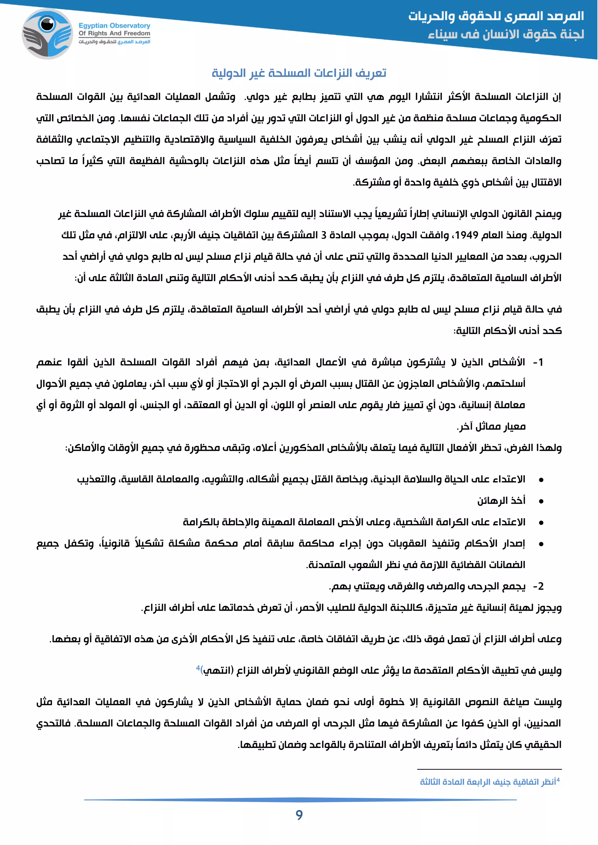 9
‫الدولية‬ ‫غير‬ ‫المسلحة‬ ‫النزاعات‬ ‫قريف‬
‫المسلحة‬ ‫القوات‬ ‫ين‬ ‫القدائية‬ ‫القمليات‬ ‫شم‬ ‫و‬ .‫دولي‬ ‫غير‬ ‫ع‬ ‫ا‬ ‫تميز‬ ‫التي‬ ‫هي‬ ‫اليوم‬ ‫انتشارا‬ ‫اسالثر‬ ‫المسلحة‬ ‫النزاعات‬ ‫إن‬
‫من‬ ‫فراد‬ ‫ين‬ ‫دور‬ ‫التي‬ ‫النزاعات‬ ‫و‬ ‫الدول‬ ‫غير‬ ‫من‬ ‫منظمة‬ ‫مسلحة‬ ‫وجماعات‬ ‫الحكومية‬‫التي‬ ‫صائص‬ ‫ال‬ ‫ومن‬ .‫نفسها‬ ‫الجماعات‬ ‫لك‬
‫والثقافة‬ ‫االجتماعي‬ ‫والتنظيم‬ ‫واالمتصادية‬ ‫السياسية‬ ‫لفية‬ ‫ال‬ ‫يقرفون‬ ‫اص‬ ‫ش‬ ‫ين‬ ‫ينشب‬ ‫نن‬ ‫الدولي‬ ‫غير‬ ‫المسلح‬ ‫النزاع‬ ‫ّي‬‫ر‬‫ق‬
‫ما‬ ً‫ا‬‫الثير‬ ‫التي‬ ‫الفظيقة‬ ‫الوحشية‬ ‫النزاعات‬ ‫هذه‬ ‫مث‬ ً‫ا‬‫يض‬ ‫ّسم‬‫ت‬ ‫ن‬ ‫المؤسف‬ ‫ومن‬ .‫قض‬ ‫ال‬ ‫قضهم‬ ‫اصة‬ ‫ال‬ ‫والقادات‬‫صاحب‬
‫مشترالة‬ ‫و‬ ‫واحدة‬ ‫خلفية‬ ‫ذوي‬ ‫اص‬ ‫ش‬ ‫ين‬ ‫االمتتال‬.
‫غير‬ ‫المسلحة‬ ‫النزاعات‬ ‫في‬ ‫المشارالة‬ ‫اسطراي‬ ‫سلو‬ ‫لتقييم‬ ‫إلين‬ ‫االستناد‬ ‫يجب‬ ً‫ا‬‫شريقي‬ ً‫ا‬‫إطار‬ ‫نساني‬ ‫ا‬ ‫الدولي‬ ‫القانون‬ ‫ويمنح‬
‫القام‬ ‫ومنذ‬ .‫الدولية‬1949‫المادة‬ ‫موجب‬ ‫الدول‬ ‫وافقت‬3‫ع‬ ‫اسر‬ ‫جنيف‬ ‫فاميات‬ ‫ا‬ ‫ين‬ ‫المشترالة‬‫لك‬ ‫مث‬ ‫في‬ ‫االلتزام‬ ‫على‬
‫الدنيا‬ ‫المقايير‬ ‫من‬ ‫قدد‬ ‫الحروب‬‫والتي‬ ‫المحددة‬‫نص‬‫على‬‫حد‬ ‫رااي‬ ‫في‬ ‫دولي‬ ‫ع‬ ‫طا‬ ‫لن‬ ‫ليس‬ ‫مسلح‬ ‫نزاع‬ ‫ميام‬ ‫حالة‬ ‫في‬ ‫ن‬
‫اسحكام‬ ‫دنى‬ ‫الحد‬ ‫م‬ ‫ي‬ ‫أن‬ ‫النزاع‬ ‫في‬ ‫طري‬ ‫ال‬ ‫يلتزم‬ ‫المتقامدة‬ ‫السامية‬ ‫اسطراي‬‫التالية‬‫المادة‬ ‫نص‬ ‫و‬‫الثالثة‬‫على‬:‫ن‬
‫حال‬ ‫في‬‫م‬ ‫ي‬ ‫أن‬ ‫النزاع‬ ‫في‬ ‫طري‬ ‫ال‬ ‫يلتزم‬ ‫المتقامدة‬ ‫السامية‬ ‫اسطراي‬ ‫حد‬ ‫رااي‬ ‫في‬ ‫دولي‬ ‫ع‬ ‫طا‬ ‫لن‬ ‫ليس‬ ‫مسلح‬ ‫نزاع‬ ‫ميام‬ ‫ة‬
‫اسحكام‬ ‫دنى‬ ‫الحد‬‫التالية‬:
1-‫عنهم‬ ‫لقوا‬ ‫الذين‬ ‫المسلحة‬ ‫القوات‬ ‫فراد‬ ‫فيهم‬ ‫من‬ ‫القدائية‬ ‫اسعمال‬ ‫في‬ ‫اشرة‬ ‫م‬ ‫يشترالون‬ ‫ال‬ ‫الذين‬ ‫اص‬ ‫اسش‬
‫القاجز‬ ‫اص‬ ‫واسش‬ ‫سلحتهم‬‫اسحوال‬ ‫جميع‬ ‫في‬ ‫يقاملون‬ ‫آخر‬ ‫ب‬ ‫س‬ ‫سي‬ ‫و‬ ‫االحتجاز‬ ‫و‬ ‫الجرح‬ ‫و‬ ‫المرض‬ ‫ب‬ ‫س‬ ‫القتال‬ ‫عن‬ ‫ون‬
‫ي‬ ‫و‬ ‫الثروة‬ ‫و‬ ‫المولد‬ ‫و‬ ‫الجنس‬ ‫و‬ ‫المقتقد‬ ‫و‬ ‫الدين‬ ‫و‬ ‫اللون‬ ‫و‬ ‫القنصر‬ ‫على‬ ‫يقوم‬ ‫اار‬ ‫مييز‬ ‫ي‬ ‫دون‬ ‫إنسانية‬ ‫مقاملة‬
‫آخر‬ ‫مماث‬ ‫مقيار‬.
‫فيما‬ ‫التالية‬ ‫اسفقال‬ ‫حظر‬ ‫الغرض‬ ‫ولهذا‬‫اسومات‬ ‫جميع‬ ‫في‬ ‫محظورة‬ ‫قى‬ ‫و‬ ‫عاله‬ ‫المذالورين‬ ‫اص‬ ‫اسش‬ ‫يتقلم‬‫واسماالن‬:
‫والتقذيب‬ ‫القاسية‬ ‫والمقاملة‬ ‫والتشوين‬ ‫شكالن‬ ‫جميع‬ ‫القت‬ ‫اصة‬ ‫و‬ ‫دنية‬ ‫ال‬ ‫والسالمة‬ ‫الحياة‬ ‫على‬ ‫االعتداء‬
‫الرهائن‬ ‫خذ‬
‫المهينة‬ ‫المقاملة‬ ‫اسخص‬ ‫وعلى‬ ‫صية‬ ‫الش‬ ‫الكرامة‬ ‫على‬ ‫االعتداء‬‫حاطة‬ ‫وا‬‫ا‬‫لكرامة‬
‫جميع‬ ‫كف‬ ‫و‬ ً‫ا‬‫مانوني‬ ً‫ال‬‫شكي‬ ‫مشكلة‬ ‫محكمة‬ ‫مام‬ ‫قة‬ ‫سا‬ ‫محاالمة‬ ‫إجراء‬ ‫دون‬ ‫ات‬ ‫الققو‬ ‫نفيذ‬ ‫و‬ ‫اسحكام‬ ‫إصدار‬
‫المتمدنة‬ ‫الشقوب‬ ‫نظر‬ ‫في‬ ‫الالزمة‬ ‫القضائية‬ ‫الضمانات‬.
2-‫هم‬ ‫ويقتني‬ ‫والغرمى‬ ‫والمراى‬ ‫الجرحى‬ ‫يجمع‬.
‫اسحم‬ ‫للصليب‬ ‫الدولية‬ ‫الاللجنة‬ ‫متحيزة‬ ‫غير‬ ‫إنسانية‬ ‫لهيئة‬ ‫ويجوز‬‫النزاع‬ ‫طراي‬ ‫على‬ ‫ها‬ ‫خدما‬ ‫قرض‬ ‫ن‬ ‫ر‬.
‫قضها‬ ‫و‬ ‫فامية‬ ‫اال‬ ‫هذه‬ ‫من‬ ‫اسخرى‬ ‫اسحكام‬ ‫ال‬ ‫نفيذ‬ ‫على‬ ‫خاصة‬ ‫فامات‬ ‫ا‬ ‫طريم‬ ‫عن‬ ‫ذلك‬ ‫فوق‬ ‫قم‬ ‫ن‬ ‫النزاع‬ ‫طراي‬ ‫وعلى‬.
( ‫النزاع‬ ‫سطراي‬ ‫القانوني‬ ‫الواع‬ ‫على‬ ‫يؤثر‬ ‫ما‬ ‫المتقدمة‬ ‫اسحكام‬ ‫يم‬ ‫في‬ ‫وليس‬‫انتهي‬)4
‫القانون‬ ‫النصوص‬ ‫صياغة‬ ‫وليست‬‫مث‬ ‫القدائية‬ ‫القمليات‬ ‫في‬ ‫يشارالون‬ ‫ال‬ ‫الذين‬ ‫اص‬ ‫اسش‬ ‫حماية‬ ‫امان‬ ‫نحو‬ ‫ولى‬ ‫وة‬ ‫خ‬ ‫إال‬ ‫ية‬
‫فالتحدي‬ .‫المسلحة‬ ‫والجماعات‬ ‫المسلحة‬ ‫القوات‬ ‫فراد‬ ‫من‬ ‫المراى‬ ‫و‬ ‫الجرحى‬ ‫مث‬ ‫فيها‬ ‫المشارالة‬ ‫عن‬ ‫الفوا‬ ‫الذين‬ ‫و‬ ‫المدنيين‬
‫وا‬ ‫القواعد‬ ‫المتناحرة‬ ‫اسطراي‬ ‫تقريف‬ ً‫ا‬‫دائم‬ ‫يتمث‬ ‫الان‬ ‫الحقيقي‬.‫يقها‬ ‫مان‬
4
‫الثالثة‬ ‫المادة‬ ‫قة‬ ‫الرا‬ ‫جنيف‬ ‫فامية‬ ‫ا‬ ‫نظر‬
 