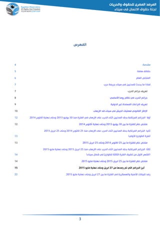 3
‫الفهرس‬
:‫مقدمة‬4
‫هامة‬ ‫حقائم‬5
‫القام‬ ‫ص‬ ‫المل‬6
‫لماذ‬‫حرب‬ ‫جريمة‬ ‫سيناء‬ ‫في‬ ‫للمدنيين‬ ‫يحدث‬ ‫ما‬ ‫ا‬7
‫الحرب‬ ‫جرائم‬ ‫قريف‬7
‫اسساسي‬ ‫روما‬ ‫نظام‬ ‫في‬ ‫الحرب‬ ‫جرائم‬8
‫الدولية‬ ‫غير‬ ‫المسلحة‬ ‫النزاعات‬ ‫قريف‬9
‫رهاب‬ ‫ا‬ ‫اد‬ ‫سيناء‬ ‫في‬ ‫الجيش‬ ‫لقمليات‬ ‫القانوني‬ ‫طار‬ ‫ا‬11
:‫وال‬‫الجرائ‬‫منذ‬ ‫الفترة‬ ‫في‬ ‫رهاب‬ ‫ا‬ ‫على‬ ‫الحرب‬ ‫اثناء‬ ‫المدنيين‬ ‫حم‬ ‫ة‬ ‫ك‬ ‫المر‬ ‫م‬31‫يونيو‬2113‫ر‬ ‫التو‬ ‫نهاية‬ ‫وحتى‬211412
‫ين‬ ‫ما‬ ‫للفترة‬ ‫عام‬ ‫ص‬ ‫مل‬31‫يونيو‬2113‫ر‬ ‫التو‬ ‫نهاية‬ ‫وحتى‬211412
‫منذ‬ ‫رهاب‬ ‫ا‬ ‫على‬ ‫الحرب‬ ‫اثناء‬ ‫المدنيين‬ ‫حم‬ ‫ة‬ ‫ك‬ ‫المر‬ ‫الجرائم‬ :‫ثانيا‬25‫ر‬ ‫االتو‬2114‫وحتى‬25‫ري‬ ‫ا‬2115
)‫اسولي‬ ‫وارئ‬ ‫ال‬ ‫(فترة‬13
‫ين‬ ‫ما‬ ‫للفترة‬ ‫عام‬ ‫ص‬ ‫مل‬25‫ر‬ ‫االتو‬2114‫وحتى‬25‫ري‬ ‫ا‬211513
‫منذ‬ ‫رهاب‬ ‫ا‬ ‫على‬ ‫الحرب‬ ‫اثناء‬ ‫المدنيين‬ ‫حم‬ ‫ة‬ ‫ك‬ ‫المر‬ ‫الجرائم‬ :‫ثالثا‬25‫ري‬ ‫ا‬2115‫مايو‬ ‫نهاية‬ ‫وحتى‬2115
)‫سيناء‬ ‫شمال‬ ‫في‬ ‫وارئ‬ ‫لل‬ ‫الثالثة‬ ‫الفترة‬ ‫يم‬ ‫من‬ ‫االول‬ ‫(الشهر‬14
‫ين‬ ‫ما‬ ‫للفترة‬ ‫عام‬ ‫ص‬ ‫مل‬25‫ري‬ ‫ا‬2115‫مايو‬ ‫نهاية‬ ‫وحتى‬2115.14
‫من‬ ‫رصدها‬ ‫م‬ ‫التي‬ ‫الجرائم‬ ‫رز‬27‫مايو‬ ‫نهاية‬ ‫وحتى‬ ‫ري‬ ‫ا‬211515
‫ين‬ ‫ما‬ ‫الفترة‬ ‫في‬ ‫والقسكرية‬ ‫اسمنية‬ ‫يانات‬ ‫لل‬ ‫رصد‬27‫مايو‬ ‫نهاية‬ ‫وحتى‬ ‫ري‬ ‫ا‬2115.22
 