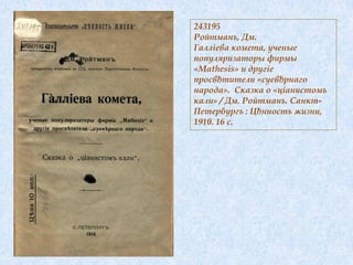 243195
Ройтманъ, Дм.
Галліева комета, ученые
популяризаторы фирмы
«Mathesis» и другіе
просвђтители «суевђрнаго
народа». Сказка о «ціанистомъ
кали» / Дм. Ройтманъ. Санкт-
Петербургъ : Цђнность жизни,
1910. 16 с.
 