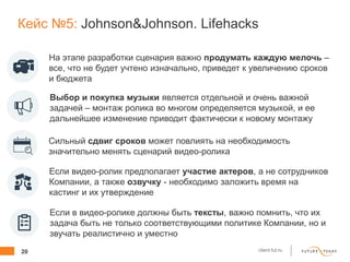 20 client.fut.ru
Кейс №5: Johnson&Johnson. Lifehacks
На этапе разработки сценария важно продумать каждую мелочь –
все, что не будет учтено изначально, приведет к увеличению сроков
и бюджета
Выбор и покупка музыки является отдельной и очень важной
задачей – монтаж ролика во многом определяется музыкой, и ее
дальнейшее изменение приводит фактически к новому монтажу
Сильный сдвиг сроков может повлиять на необходимость
значительно менять сценарий видео-ролика
Если в видео-ролике должны быть тексты, важно помнить, что их
задача быть не только соответствующими политике Компании, но и
звучать реалистично и уместно
Если видео-ролик предполагает участие актеров, а не сотрудников
Компании, а также озвучку - необходимо заложить время на
кастинг и их утверждение
 