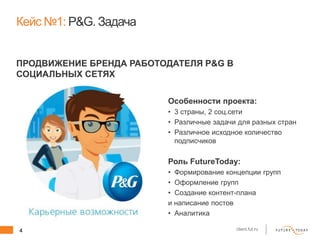 4 client.fut.ru
Особенности проекта:
• 3 страны, 2 соц.сети
• Различные задачи для разных стран
• Различное исходное количество
подписчиков
Роль FutureToday:
• Формирование концепции групп
• Оформление групп
• Создание контент-плана
и написание постов
• Аналитика
Кейс №1: P&G. Задача
ПРОДВИЖЕНИЕ БРЕНДА РАБОТОДАТЕЛЯ P&G В
СОЦИАЛЬНЫХ СЕТЯХ
 